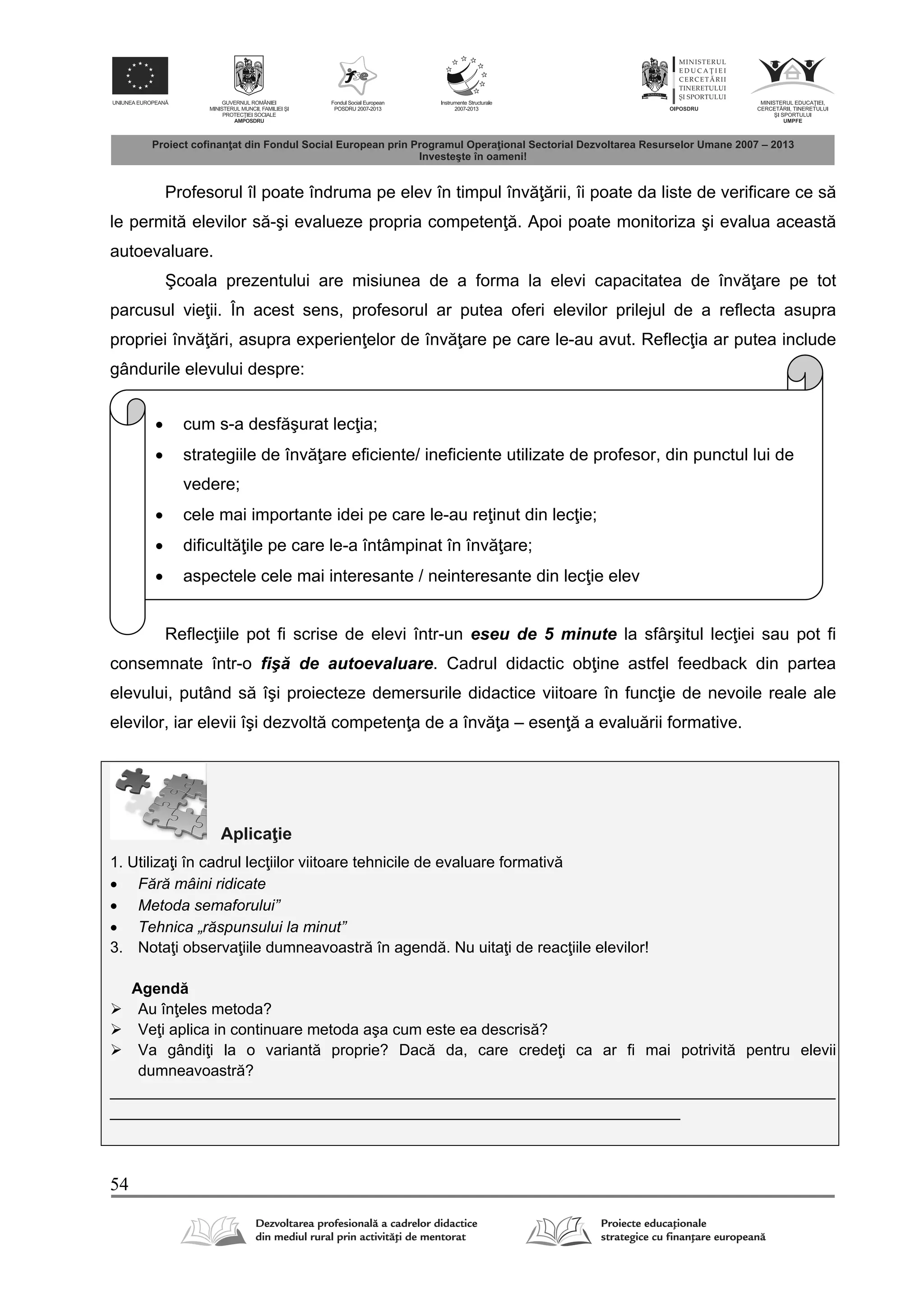 54
Profesorul îl poate îndruma pe elev în timpul înv rii, îi poate da liste de verificare ce s
le permit elevilor s -şi evalueze propria competen . Apoi poate monitoriza şi evalua aceast
autoevaluare.
Şcoala prezentului are misiunea de a forma la elevi capacitatea de înv are pe tot
parcusul vie ii. În acest sens, profesorul ar putea oferi elevilor prilejul de a reflecta asupra
propriei înv ri, asupra experien elor de înv are pe care le-au avut. Reflec ia ar putea include
gândurile elevului despre:
Reflec iile pot fi scrise de elevi într-un eseu de 5 minute la sfârşitul lec iei sau pot fi
consemnate într-o fiş de autoevaluare. Cadrul didactic ob ine astfel feedback din partea
elevului, putând s îşi proiecteze demersurile didactice viitoare în func ie de nevoile reale ale
elevilor, iar elevii îşi dezvolt competen a de a înv a – esen a evalu rii formative.
Aplica ie
1. Utiliza i în cadrul lec iilor viitoare tehnicile de evaluare formativ
 Fără mâini ridicate
 Metoda semaforului”
 Tehnica „răspunsului la minut”
3. Nota i observa iile dumneavoastr în agend . Nu uita i de reac iile elevilor!
Agend
 Au în eles metoda?
 Ve i aplica in continuare metoda aşa cum este ea descris ?
 Va gândi i la o variant proprie? Dac da, care crede i ca ar fi mai potrivit pentru elevii
dumneavoastr ?
____________________________________________________________________________________
__________________________________________________________________
 cum s-a desf şurat lec ia;
 strategiile de înv are eficiente/ ineficiente utilizate de profesor, din punctul lui de
vedere;
 cele mai importante idei pe care le-au re inut din lec ie;
 dificult ile pe care le-a întâmpinat în înv are;
 aspectele cele mai interesante / neinteresante din lec ie elev
 