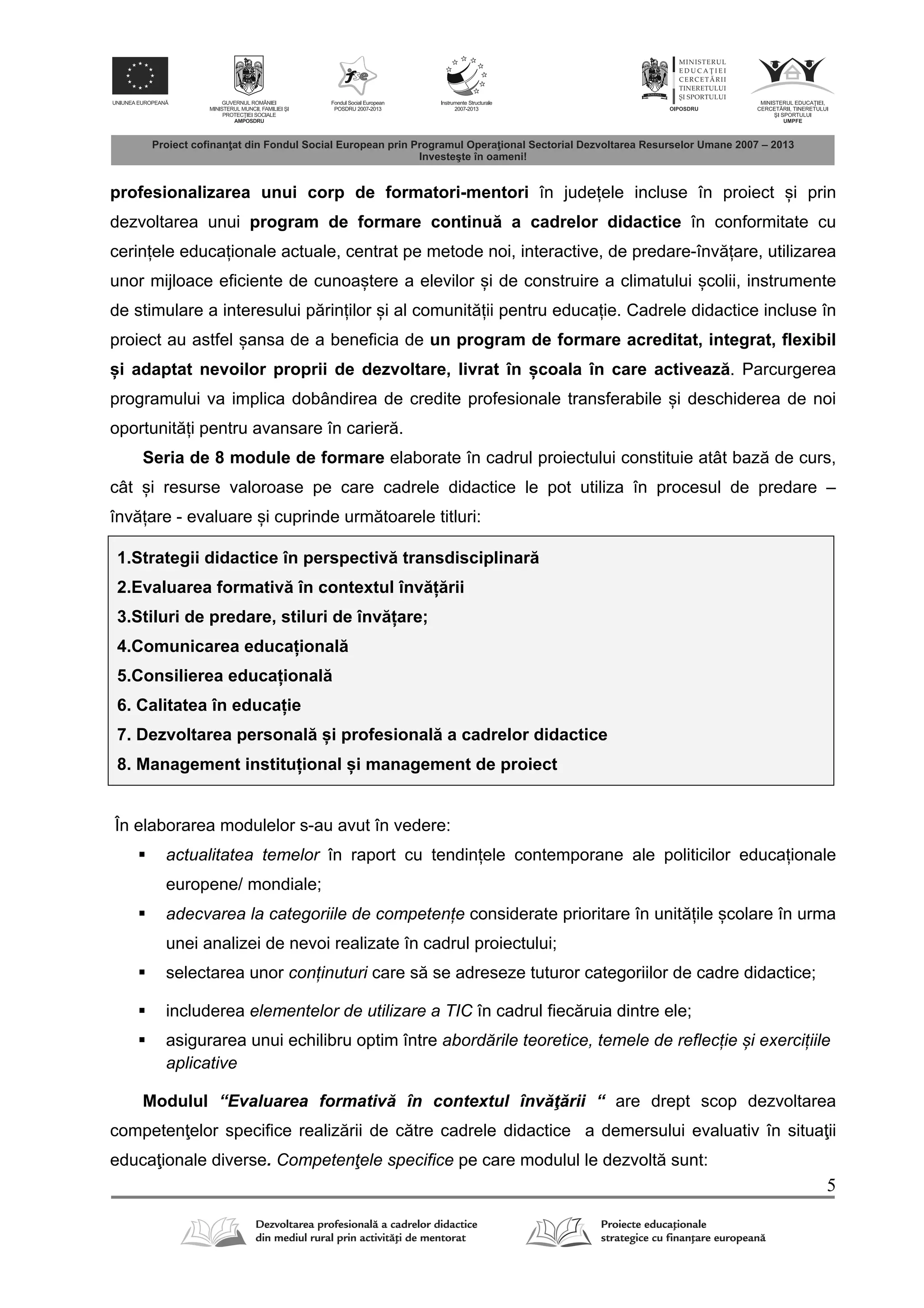 5
profesionalizarea unui corp de formatori-mentori în județele incluse în proiect și prin
dezvoltarea unui program de formare continu a cadrelor didactice în conformitate cu
cerințele educaționale actuale, centrat pe metode noi, interactive, de predare-înv țare, utilizarea
unor mijloace eficiente de cunoaștere a elevilor și de construire a climatului școlii, instrumente
de stimulare a interesului p rinților și al comunit ții pentru educație. Cadrele didactice incluse în
proiect au astfel șansa de a beneficia de un program de formare acreditat, integrat, flexibil
și adaptat nevoilor proprii de dezvoltare, livrat în școala în care activeaz . Parcurgerea
programului va implica dobândirea de credite profesionale transferabile și deschiderea de noi
oportunit ți pentru avansare în carier .
Seria de 8 module de formare elaborate în cadrul proiectului constituie atât baz de curs,
cât și resurse valoroase pe care cadrele didactice le pot utiliza în procesul de predare –
înv țare - evaluare și cuprinde urm toarele titluri:
1.Strategii didactice în perspectiv transdisciplinar
2.Evaluarea formativ în contextul înv ț rii
3.Stiluri de predare, stiluri de înv țare;
4.Comunicarea educațional
5.Consilierea educațional
6. Calitatea în educație
7. Dezvoltarea personal și profesional a cadrelor didactice
8. Management instituțional și management de proiect
În elaborarea modulelor s-au avut în vedere:
 actualitatea temelor în raport cu tendințele contemporane ale politicilor educaționale
europene/ mondiale;
 adecvarea la categoriile de competențe considerate prioritare în unit țile școlare în urma
unei analizei de nevoi realizate în cadrul proiectului;
 selectarea unor conținuturi care s se adreseze tuturor categoriilor de cadre didactice;
 includerea elementelor de utilizare a TIC în cadrul fiec ruia dintre ele;
 asigurarea unui echilibru optim între abordările teoretice, temele de reflecție și exercițiile
aplicative
Modulul “Evaluarea formativ în contextul înv ţ rii “ are drept scop dezvoltarea
competen elor specifice realiz rii de c tre cadrele didactice a demersului evaluativ în situa ii
educa ionale diverse. Competenţele specifice pe care modulul le dezvolt sunt:
 