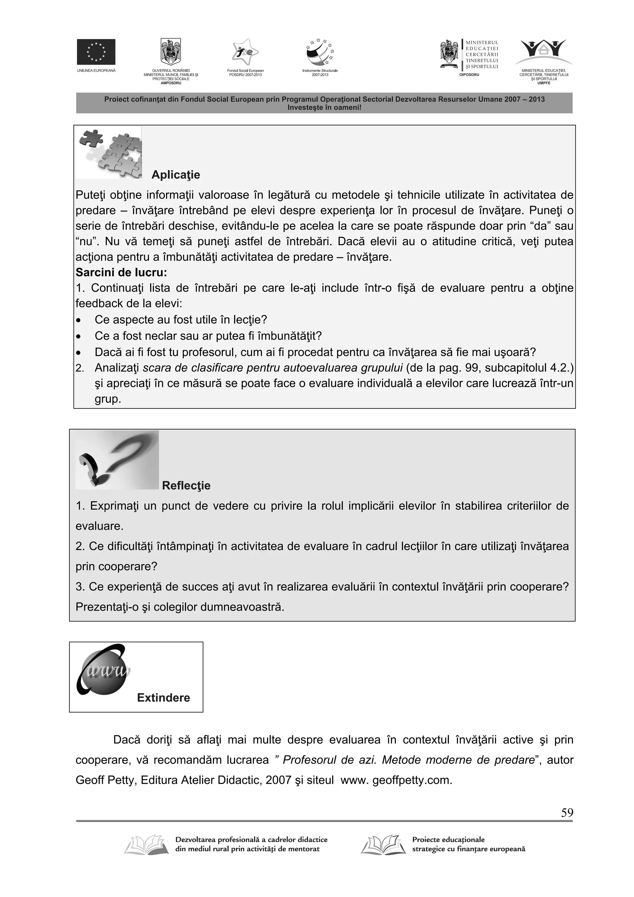 59
Aplica ie
Pute i ob ine informa ii valoroase în leg tur cu metodele şi tehnicile utilizate în activitatea de
predare – înv are întrebând pe elevi despre experien a lor în procesul de înv are. Pune i o
serie de întreb ri deschise, evitându-le pe acelea la care se poate r spunde doar prin “da” sau
“nu”. Nu v teme i s pune i astfel de întreb ri. Dac elevii au o atitudine critic , ve i putea
ac iona pentru a îmbun t i activitatea de predare – înv are.
Sarcini de lucru:
1. Continua i lista de întreb ri pe care le-a i include într-o fiş de evaluare pentru a ob ine
feedback de la elevi:
 Ce aspecte au fost utile în lec ie?
 Ce a fost neclar sau ar putea fi îmbun t it?
 Dac ai fi fost tu profesorul, cum ai fi procedat pentru ca înv area s fie mai uşoar ?
2. Analiza i scara de clasificare pentru autoevaluarea grupului (de la pag. 99, subcapitolul 4.2.)
şi aprecia i în ce m sur se poate face o evaluare individual a elevilor care lucreaz într-un
grup.
Reflec ie
1. Exprima i un punct de vedere cu privire la rolul implic rii elevilor în stabilirea criteriilor de
evaluare.
2. Ce dificult i întâmpina i în activitatea de evaluare în cadrul lec iilor în care utiliza i înv area
prin cooperare?
3. Ce experien de succes a i avut în realizarea evalu rii în contextul înv rii prin cooperare?
Prezenta i-o şi colegilor dumneavoastr .
Extindere
Dac dori i s afla i mai multe despre evaluarea în contextul înv rii active şi prin
cooperare, v recomand m lucrarea ” Profesorul de azi. Metode moderne de predare”, autor
Geoff Petty, Editura Atelier Didactic, 2007 şi siteul www. geoffpetty.com.
 