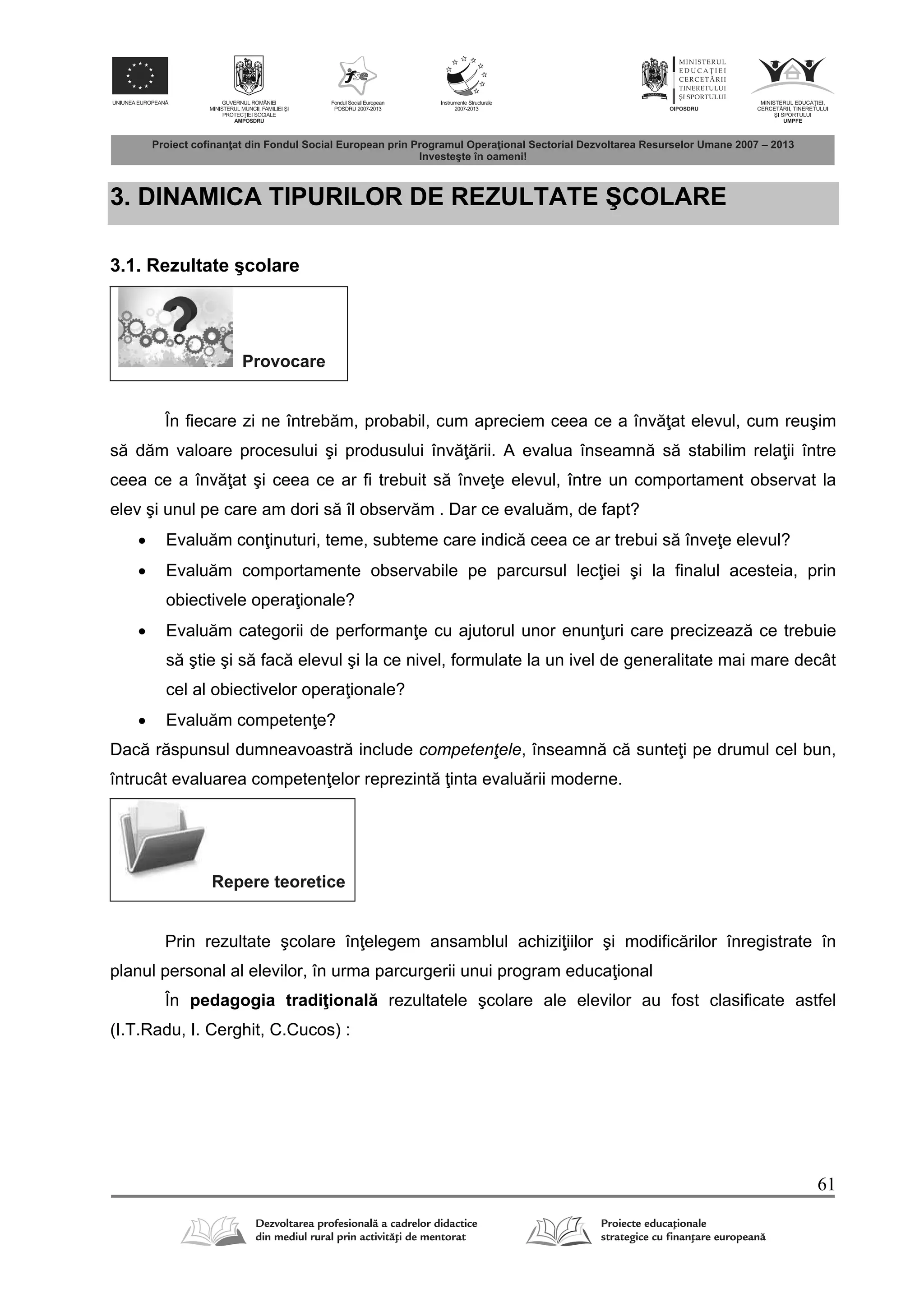 61
3. DINAMICA TIPURILOR DE REZULTATE ŞCOLARE
3.1. Rezultate şcolare
Provocare
În fiecare zi ne întreb m, probabil, cum apreciem ceea ce a înv at elevul, cum reuşim
s d m valoare procesului şi produsului înv rii. A evalua înseamn s stabilim rela ii între
ceea ce a înv at şi ceea ce ar fi trebuit s înve e elevul, între un comportament observat la
elev şi unul pe care am dori s îl observ m . Dar ce evalu m, de fapt?
 Evalu m con inuturi, teme, subteme care indic ceea ce ar trebui s înve e elevul?
 Evalu m comportamente observabile pe parcursul lec iei şi la finalul acesteia, prin
obiectivele opera ionale?
 Evalu m categorii de performan e cu ajutorul unor enun uri care precizeaz ce trebuie
s ştie şi s fac elevul şi la ce nivel, formulate la un ivel de generalitate mai mare decât
cel al obiectivelor opera ionale?
 Evalu m competen e?
Dac r spunsul dumneavoastr include competenţele, înseamn c sunte i pe drumul cel bun,
întrucât evaluarea competen elor reprezint inta evalu rii moderne.
Repere teoretice
Prin rezultate şcolare în elegem ansamblul achizi iilor şi modific rilor înregistrate în
planul personal al elevilor, în urma parcurgerii unui program educa ional
În pedagogia tradi ional rezultatele şcolare ale elevilor au fost clasificate astfel
(I.T.Radu, I. Cerghit, C.Cucos) :
 