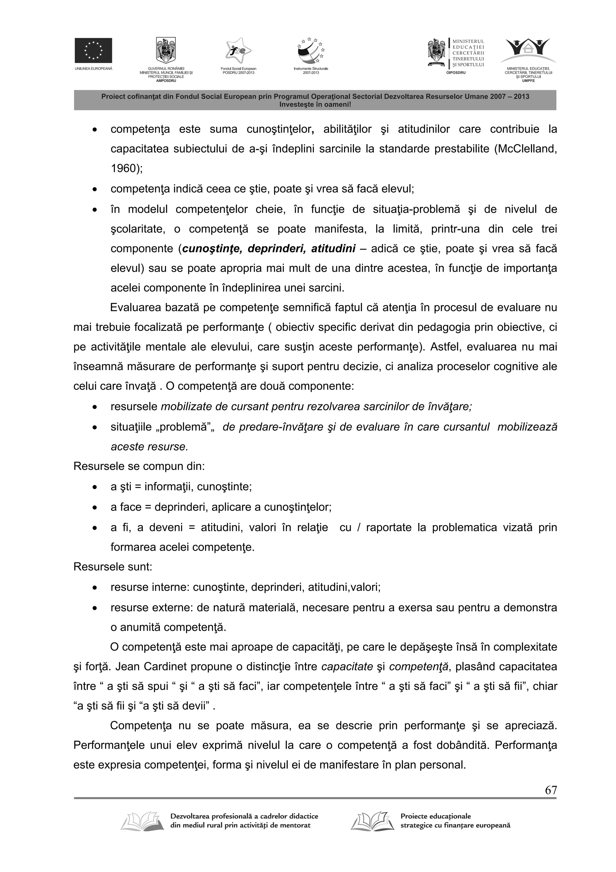 67
 competen a este suma cunoştin elor, abilit ilor şi atitudinilor care contribuie la
capacitatea subiectului de a-şi îndeplini sarcinile la standarde prestabilite (McClelland,
1960);
 competen a indic ceea ce ştie, poate şi vrea s fac elevul;
 în modelul competen elor cheie, în func ie de situa ia-problem şi de nivelul de
şcolaritate, o competen se poate manifesta, la limit , printr-una din cele trei
componente (cunoştinţe, deprinderi, atitudini – adic ce ştie, poate şi vrea s fac
elevul) sau se poate apropria mai mult de una dintre acestea, în func ie de importan a
acelei componente în îndeplinirea unei sarcini.
Evaluarea bazat pe competen e semnific faptul c aten ia în procesul de evaluare nu
mai trebuie focalizat pe performan e ( obiectiv specific derivat din pedagogia prin obiective, ci
pe activit ile mentale ale elevului, care sus in aceste performan e). Astfel, evaluarea nu mai
înseamn m surare de performan e şi suport pentru decizie, ci analiza proceselor cognitive ale
celui care înva . O competen are dou componente:
 resursele mobilizate de cursant pentru rezolvarea sarcinilor de învăţare;
 situa iile „problem ”„ de predare-învăţare şi de evaluare în care cursantul mobilizează
aceste resurse.
Resursele se compun din:
 a şti = informa ii, cunoştinte;
 a face = deprinderi, aplicare a cunoştin elor;
 a fi, a deveni = atitudini, valori în rela ie cu / raportate la problematica vizat prin
formarea acelei competen e.
Resursele sunt:
 resurse interne: cunoştinte, deprinderi, atitudini,valori;
 resurse externe: de natur material , necesare pentru a exersa sau pentru a demonstra
o anumit competen .
O competen este mai aproape de capacit i, pe care le dep şeşte îns în complexitate
şi for . Jean Cardinet propune o distinc ie între capacitate şi competenţă, plasând capacitatea
între “ a şti s spui “ şi “ a şti s faci”, iar competen ele între “ a şti s faci” şi “ a şti s fii”, chiar
“a şti s fii şi “a şti s devii” .
Competen a nu se poate m sura, ea se descrie prin performan e şi se apreciaz .
Performan ele unui elev exprim nivelul la care o competen a fost dobândit . Performan a
este expresia competen ei, forma şi nivelul ei de manifestare în plan personal.
 