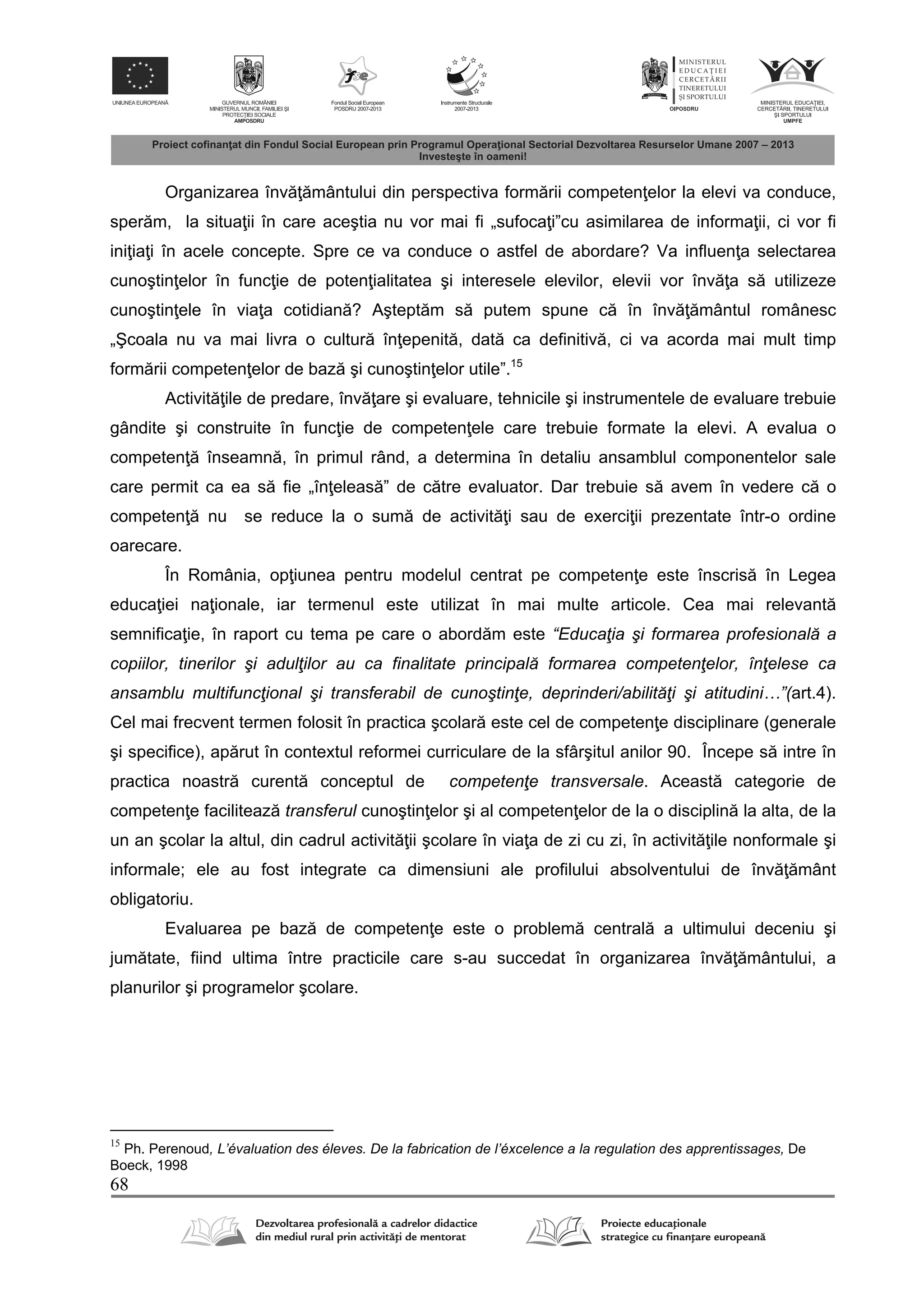 68
Organizarea înv mântului din perspectiva form rii competen elor la elevi va conduce,
sper m, la situa ii în care aceştia nu vor mai fi „sufoca i”cu asimilarea de informa ii, ci vor fi
ini ia i în acele concepte. Spre ce va conduce o astfel de abordare? Va influen a selectarea
cunoştin elor în func ie de poten ialitatea şi interesele elevilor, elevii vor înv a s utilizeze
cunoştin ele în via a cotidian ? Aştept m s putem spune c în înv mântul românesc
„Şcoala nu va mai livra o cultur în epenit , dat ca definitiv , ci va acorda mai mult timp
form rii competen elor de baz şi cunoştin elor utile”.15
Activit ile de predare, înv are şi evaluare, tehnicile şi instrumentele de evaluare trebuie
gândite şi construite în func ie de competen ele care trebuie formate la elevi. A evalua o
competen înseamn , în primul rând, a determina în detaliu ansamblul componentelor sale
care permit ca ea s fie „în eleas ” de c tre evaluator. Dar trebuie s avem în vedere c o
competen nu se reduce la o sum de activit i sau de exerci ii prezentate într-o ordine
oarecare.
În România, op iunea pentru modelul centrat pe competen e este înscris în Legea
educa iei na ionale, iar termenul este utilizat în mai multe articole. Cea mai relevant
semnifica ie, în raport cu tema pe care o abord m este “Educaţia şi formarea profesională a
copiilor, tinerilor şi adulţilor au ca finalitate principală formarea competenţelor, înţelese ca
ansamblu multifuncţional şi transferabil de cunoştinţe, deprinderi/abilităţi şi atitudini…”(art.4).
Cel mai frecvent termen folosit în practica şcolar este cel de competen e disciplinare (generale
şi specifice), ap rut în contextul reformei curriculare de la sfârşitul anilor 90. Începe s intre în
practica noastr curent conceptul de competenţe transversale. Aceast categorie de
competen e faciliteaz transferul cunoştin elor şi al competen elor de la o disciplin la alta, de la
un an şcolar la altul, din cadrul activit ii şcolare în via a de zi cu zi, în activit ile nonformale şi
informale; ele au fost integrate ca dimensiuni ale profilului absolventului de înv mânt
obligatoriu.
Evaluarea pe baz de competen e este o problem central a ultimului deceniu şi
jum tate, fiind ultima între practicile care s-au succedat în organizarea înv mântului, a
planurilor şi programelor şcolare.
15
Ph. Perenoud, L’évaluation des éleves. De la fabrication de l’éxcelence a la regulation des apprentissages, De
Boeck, 1998
 