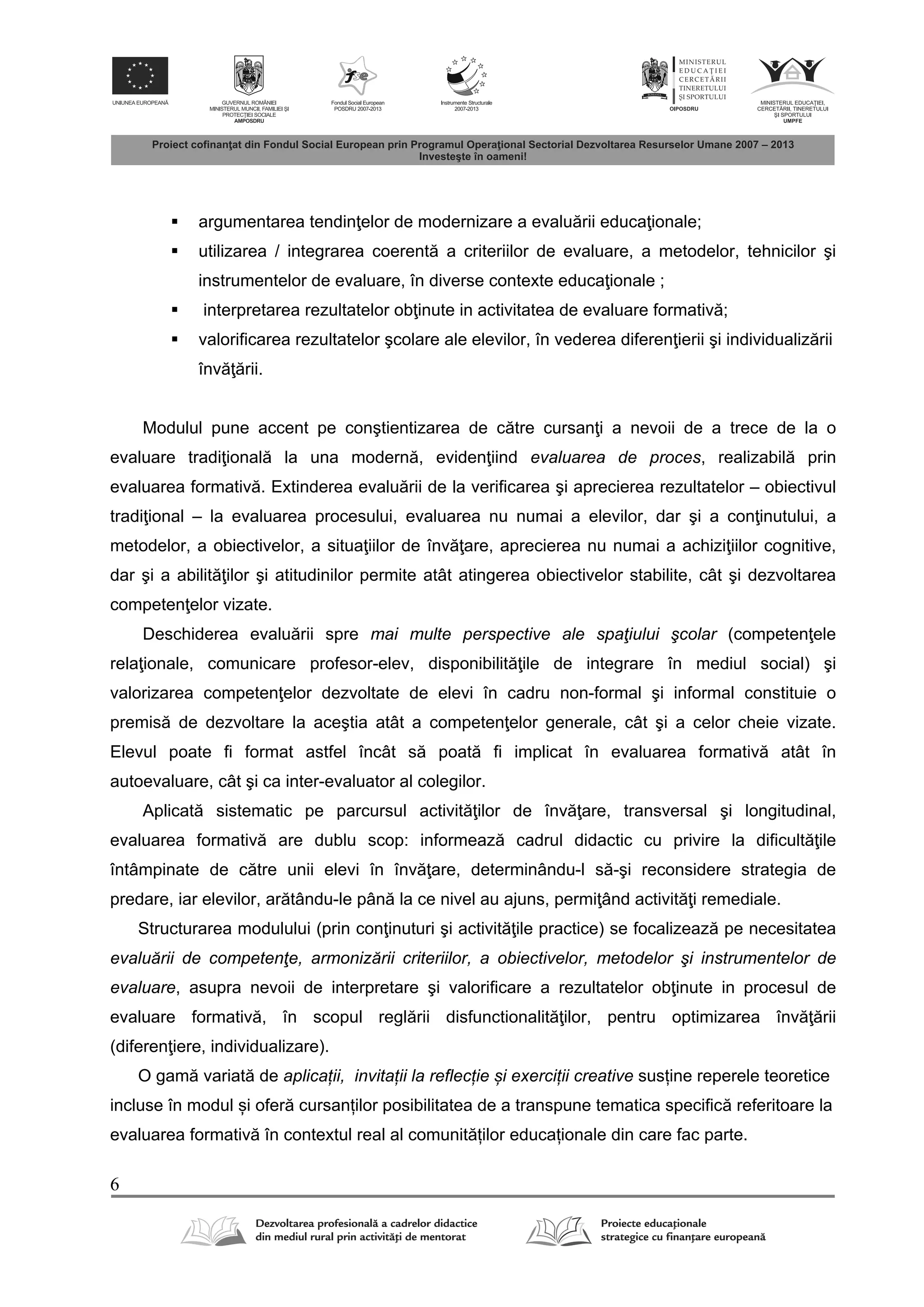 6
 argumentarea tendin elor de modernizare a evalu rii educa ionale;
 utilizarea / integrarea coerent a criteriilor de evaluare, a metodelor, tehnicilor şi
instrumentelor de evaluare, în diverse contexte educa ionale ;
 interpretarea rezultatelor ob inute in activitatea de evaluare formativ ;
 valorificarea rezultatelor şcolare ale elevilor, în vederea diferen ierii şi individualiz rii
înv rii.
Modulul pune accent pe conştientizarea de c tre cursan i a nevoii de a trece de la o
evaluare tradi ional la una modern , eviden iind evaluarea de proces, realizabil prin
evaluarea formativ . Extinderea evalu rii de la verificarea şi aprecierea rezultatelor – obiectivul
tradi ional – la evaluarea procesului, evaluarea nu numai a elevilor, dar şi a con inutului, a
metodelor, a obiectivelor, a situa iilor de înv are, aprecierea nu numai a achizi iilor cognitive,
dar şi a abilit ilor şi atitudinilor permite atât atingerea obiectivelor stabilite, cât şi dezvoltarea
competen elor vizate.
Deschiderea evalu rii spre mai multe perspective ale spaţiului şcolar (competen ele
rela ionale, comunicare profesor-elev, disponibilit ile de integrare în mediul social) şi
valorizarea competen elor dezvoltate de elevi în cadru non-formal şi informal constituie o
premis de dezvoltare la aceştia atât a competen elor generale, cât şi a celor cheie vizate.
Elevul poate fi format astfel încât s poat fi implicat în evaluarea formativ atât în
autoevaluare, cât şi ca inter-evaluator al colegilor.
Aplicat sistematic pe parcursul activit ilor de înv are, transversal şi longitudinal,
evaluarea formativ are dublu scop: informeaz cadrul didactic cu privire la dificult ile
întâmpinate de c tre unii elevi în înv are, determinându-l s -şi reconsidere strategia de
predare, iar elevilor, ar tându-le pân la ce nivel au ajuns, permi ând activit i remediale.
Structurarea modulului (prin con inuturi şi activit ile practice) se focalizeaz pe necesitatea
evaluării de competenţe, armonizării criteriilor, a obiectivelor, metodelor şi instrumentelor de
evaluare, asupra nevoii de interpretare şi valorificare a rezultatelor ob inute in procesul de
evaluare formativ , în scopul regl rii disfunctionalit ilor, pentru optimizarea înv rii
(diferen iere, individualizare).
O gam variat de aplicații, invitații la reflecție și exerciții creative susține reperele teoretice
incluse în modul și ofer cursanților posibilitatea de a transpune tematica specific referitoare la
evaluarea formativ în contextul real al comunit ților educaționale din care fac parte.
 
