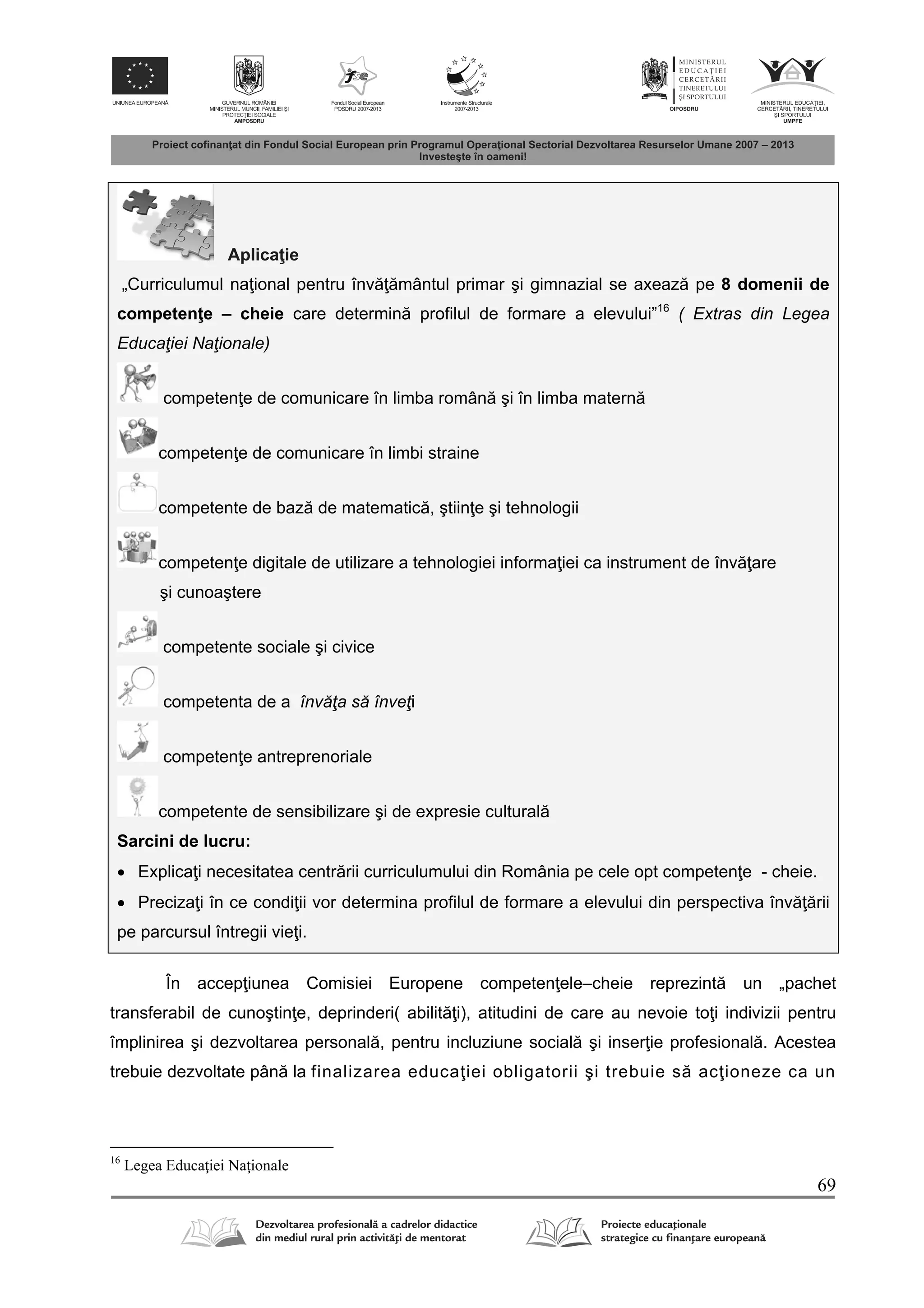 69
Aplica ie
„Curriculumul na ional pentru înv mântul primar şi gimnazial se axeaz pe 8 domenii de
competen e – cheie care determin profilul de formare a elevului”16
( Extras din Legea
Educaţiei Naţionale)
competen e de comunicare în limba român şi în limba matern
competen e de comunicare în limbi straine
competente de baz de matematic , ştiin e şi tehnologii
competen e digitale de utilizare a tehnologiei informa iei ca instrument de înv are
şi cunoaştere
competente sociale şi civice
competenta de a învăţa să înveţi
competen e antreprenoriale
competente de sensibilizare şi de expresie cultural
Sarcini de lucru:
 Explica i necesitatea centr rii curriculumului din România pe cele opt competen e - cheie.
 Preciza i în ce condi ii vor determina profilul de formare a elevului din perspectiva înv rii
pe parcursul întregii vie i.
În accep iunea Comisiei Europene competen ele–cheie reprezint un „pachet
transferabil de cunoştin e, deprinderi( abilit i), atitudini de care au nevoie to i indivizii pentru
împlinirea şi dezvoltarea personal , pentru incluziune social şi inser ie profesional . Acestea
trebuie dezvoltate pân la finalizarea educa iei obligatorii şi trebuie s ac ioneze ca un
16
Legea Educaţiei Naţionale
 