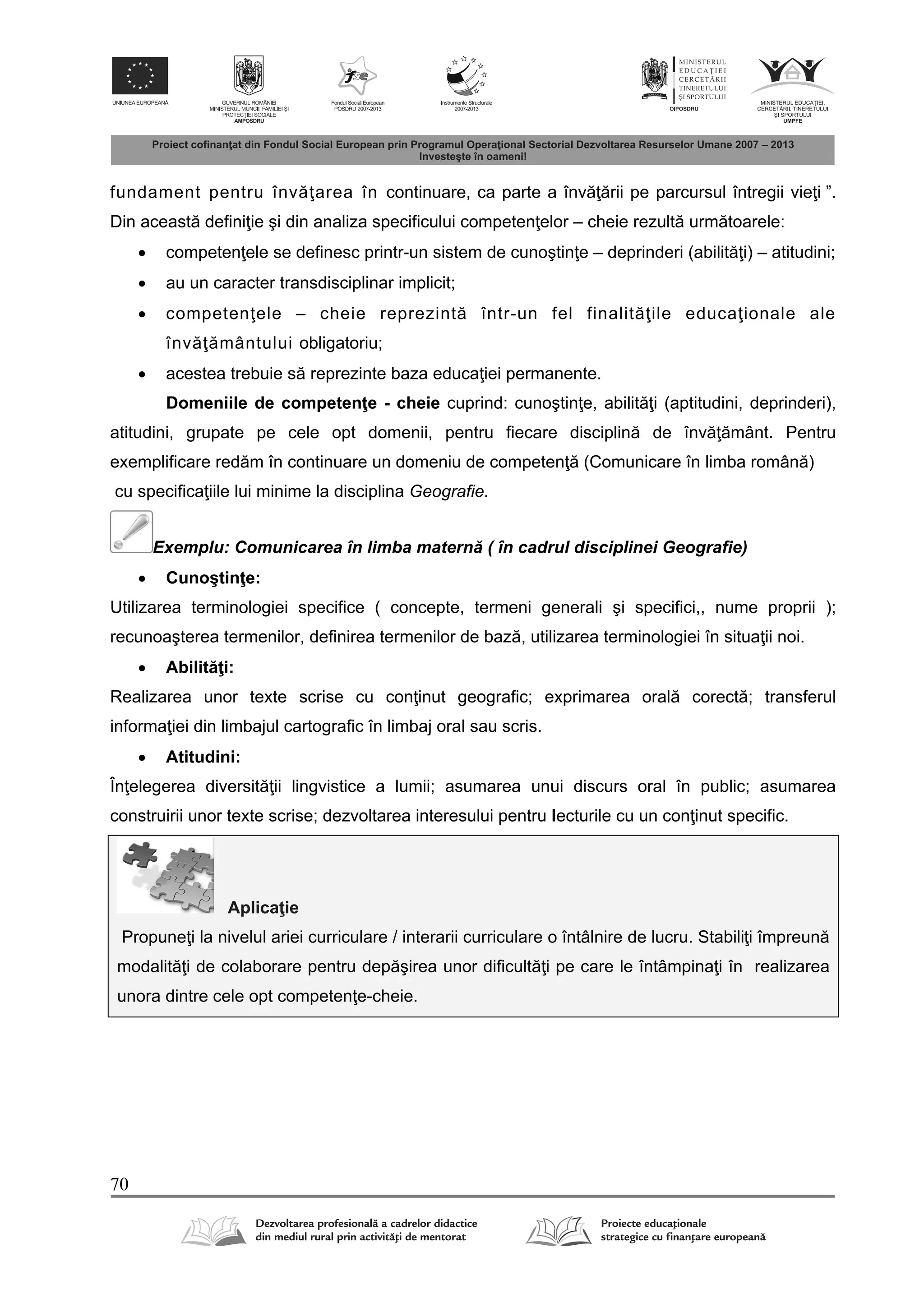70
fundament pentru înv area în continuare, ca parte a înv rii pe parcursul întregii vie i ”.
Din aceast defini ie şi din analiza specificului competen elor – cheie rezult urm toarele:
 competen ele se definesc printr-un sistem de cunoştin e – deprinderi (abilit i) – atitudini;
 au un caracter transdisciplinar implicit;
 competen ele – cheie reprezint într-un fel finalit ile educa ionale ale
înv mântului obligatoriu;
 acestea trebuie s reprezinte baza educa iei permanente.
Domeniile de competen e - cheie cuprind: cunoştin e, abilit i (aptitudini, deprinderi),
atitudini, grupate pe cele opt domenii, pentru fiecare disciplin de înv mânt. Pentru
exemplificare red m în continuare un domeniu de competen (Comunicare în limba român )
cu specifica iile lui minime la disciplina Geografie.
Exemplu: Comunicarea în limba matern ( în cadrul disciplinei Geografie)
 Cunoştin e:
Utilizarea terminologiei specifice ( concepte, termeni generali şi specifici,, nume proprii );
recunoaşterea termenilor, definirea termenilor de baz , utilizarea terminologiei în situa ii noi.
 Abilit i:
Realizarea unor texte scrise cu con inut geografic; exprimarea oral corect ; transferul
informa iei din limbajul cartografic în limbaj oral sau scris.
 Atitudini:
În elegerea diversit ii lingvistice a lumii; asumarea unui discurs oral în public; asumarea
construirii unor texte scrise; dezvoltarea interesului pentru lecturile cu un con inut specific.
Aplica ie
Propune i la nivelul ariei curriculare / interarii curriculare o întâlnire de lucru. Stabili i împreun
modalit i de colaborare pentru dep şirea unor dificult i pe care le întâmpina i în realizarea
unora dintre cele opt competen e-cheie.
 