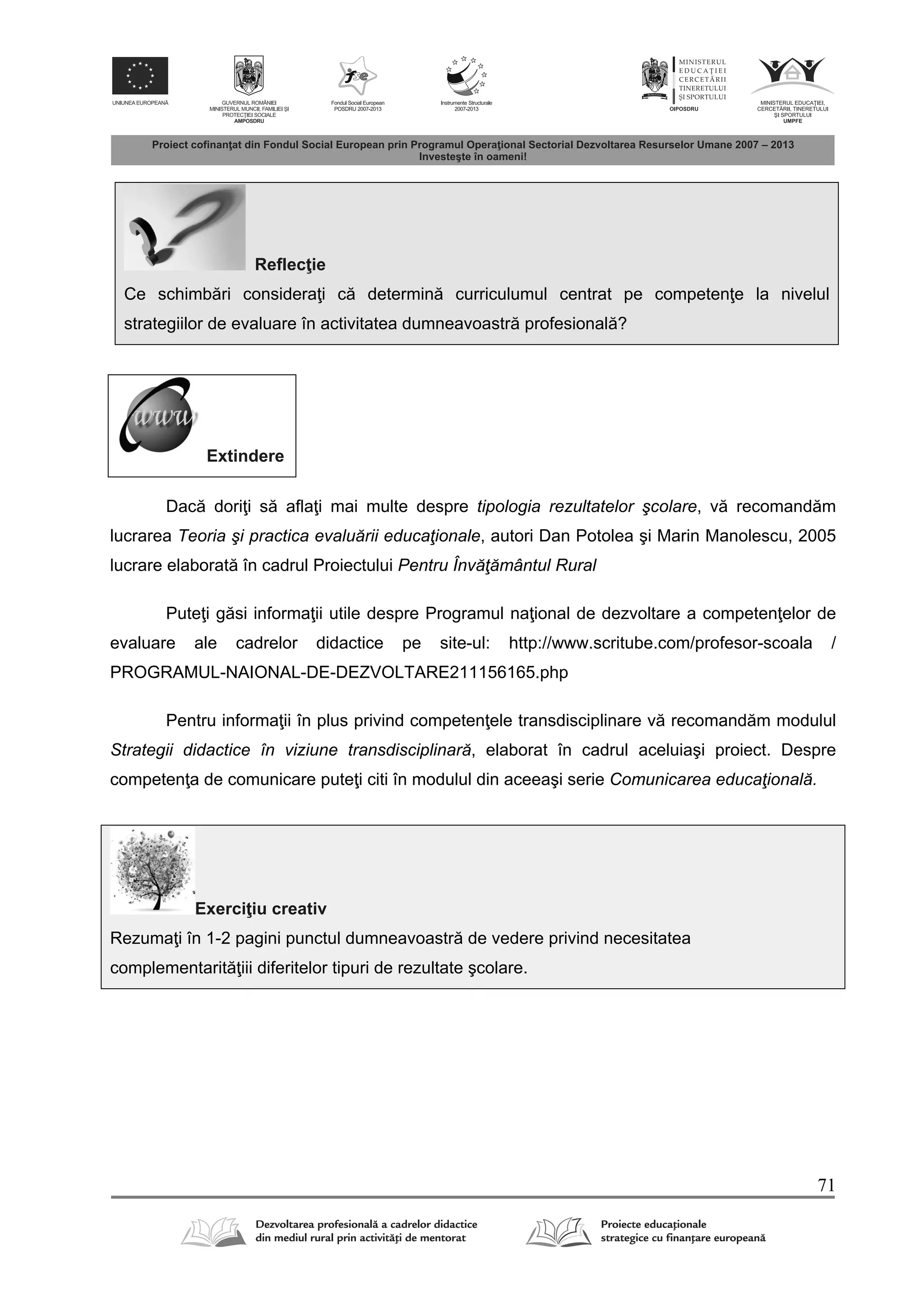 71
Reflec ie
Ce schimb ri considera i c determin curriculumul centrat pe competen e la nivelul
strategiilor de evaluare în activitatea dumneavoastr profesional ?
Extindere
Dac dori i s afla i mai multe despre tipologia rezultatelor şcolare, v recomand m
lucrarea Teoria şi practica evaluării educaţionale, autori Dan Potolea şi Marin Manolescu, 2005
lucrare elaborat în cadrul Proiectului Pentru Învăţământul Rural
Pute i g si informa ii utile despre Programul na ional de dezvoltare a competen elor de
evaluare ale cadrelor didactice pe site-ul: http://www.scritube.com/profesor-scoala /
PROGRAMUL-NAIONAL-DE-DEZVOLTARE211156165.php
Pentru informa ii în plus privind competen ele transdisciplinare v recomand m modulul
Strategii didactice în viziune transdisciplinară, elaborat în cadrul aceluiaşi proiect. Despre
competen a de comunicare pute i citi în modulul din aceeaşi serie Comunicarea educaţională.
Exerci iu creativ
Rezuma i în 1-2 pagini punctul dumneavoastr de vedere privind necesitatea
complementarit iii diferitelor tipuri de rezultate şcolare.
 