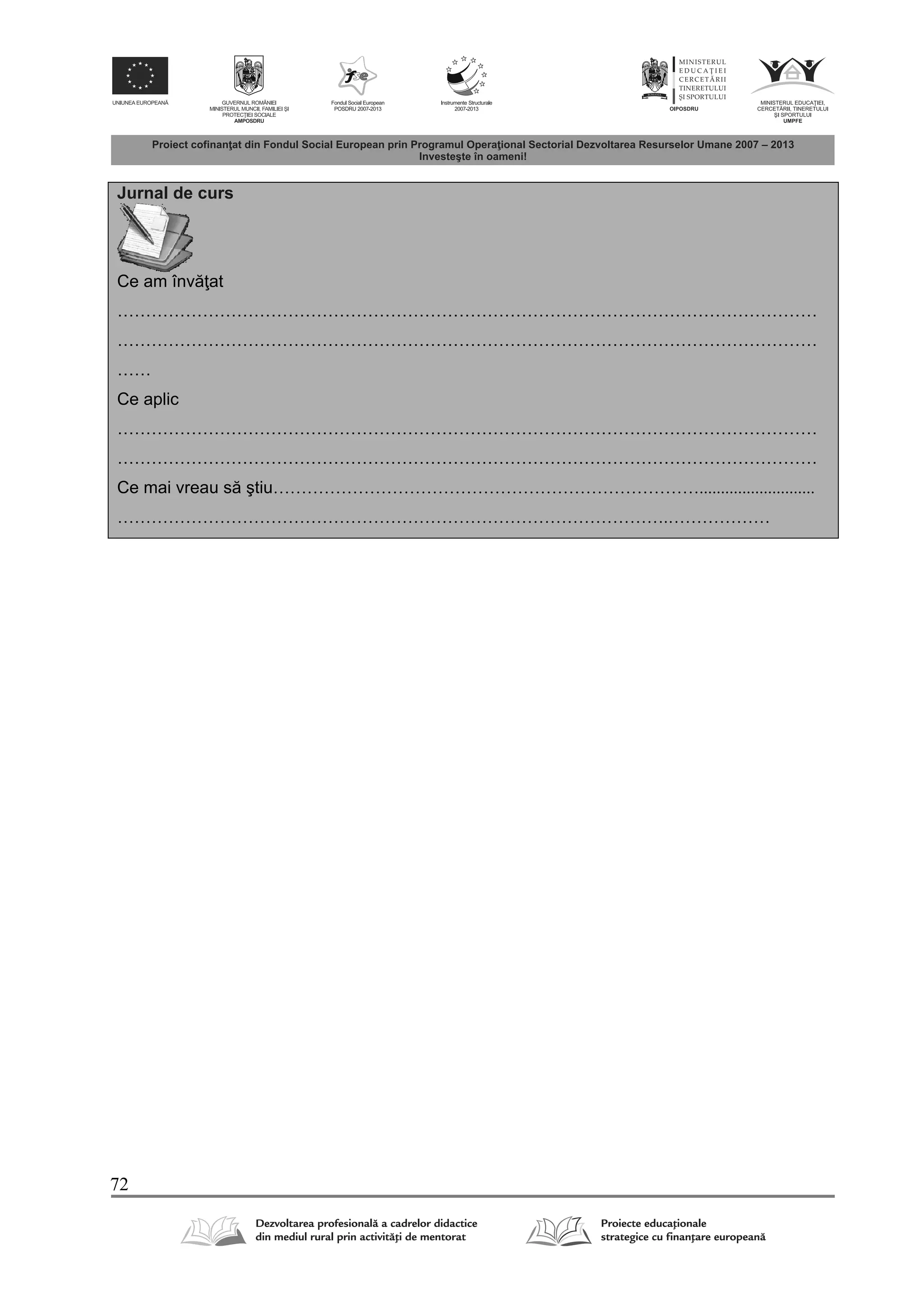 72
Jurnal de curs
Ce am înv at
……………………………………………………………………………………………………………
……………………………………………………………………………………………………………
……
Ce aplic
……………………………………………………………………………………………………………
……………………………………………………………………………………………………………
Ce mai vreau s ştiu…………………………………………………………………...........................
…………………………………………………………………………………….………………
 