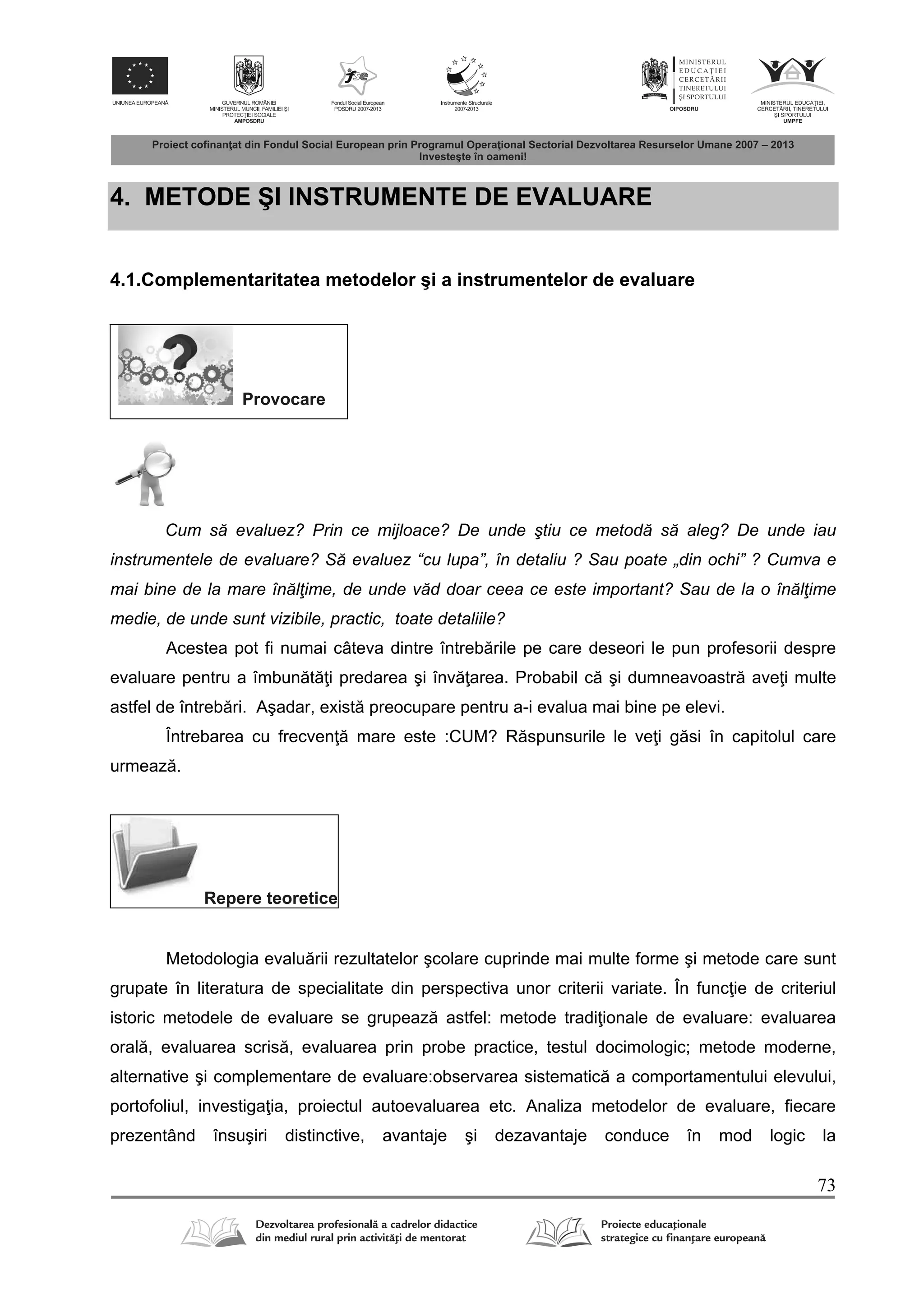 73
4. METODE ŞI INSTRUMENTE DE EVALUARE
4.1.Complementaritatea metodelor şi a instrumentelor de evaluare
Provocare
Cum să evaluez? Prin ce mijloace? De unde ştiu ce metodă să aleg? De unde iau
instrumentele de evaluare? Să evaluez “cu lupa”, în detaliu ? Sau poate „din ochi” ? Cumva e
mai bine de la mare înălţime, de unde văd doar ceea ce este important? Sau de la o înălţime
medie, de unde sunt vizibile, practic, toate detaliile?
Acestea pot fi numai câteva dintre întreb rile pe care deseori le pun profesorii despre
evaluare pentru a îmbun t i predarea şi înv area. Probabil c şi dumneavoastr ave i multe
astfel de întreb ri. Aşadar, exist preocupare pentru a-i evalua mai bine pe elevi.
Întrebarea cu frecven mare este :CUM? R spunsurile le ve i g si în capitolul care
urmeaz .
Repere teoretice
Metodologia evalu rii rezultatelor şcolare cuprinde mai multe forme şi metode care sunt
grupate în literatura de specialitate din perspectiva unor criterii variate. În func ie de criteriul
istoric metodele de evaluare se grupeaz astfel: metode tradi ionale de evaluare: evaluarea
oral , evaluarea scris , evaluarea prin probe practice, testul docimologic; metode moderne,
alternative şi complementare de evaluare:observarea sistematic a comportamentului elevului,
portofoliul, investiga ia, proiectul autoevaluarea etc. Analiza metodelor de evaluare, fiecare
prezentând însuşiri distinctive, avantaje şi dezavantaje conduce în mod logic la
 