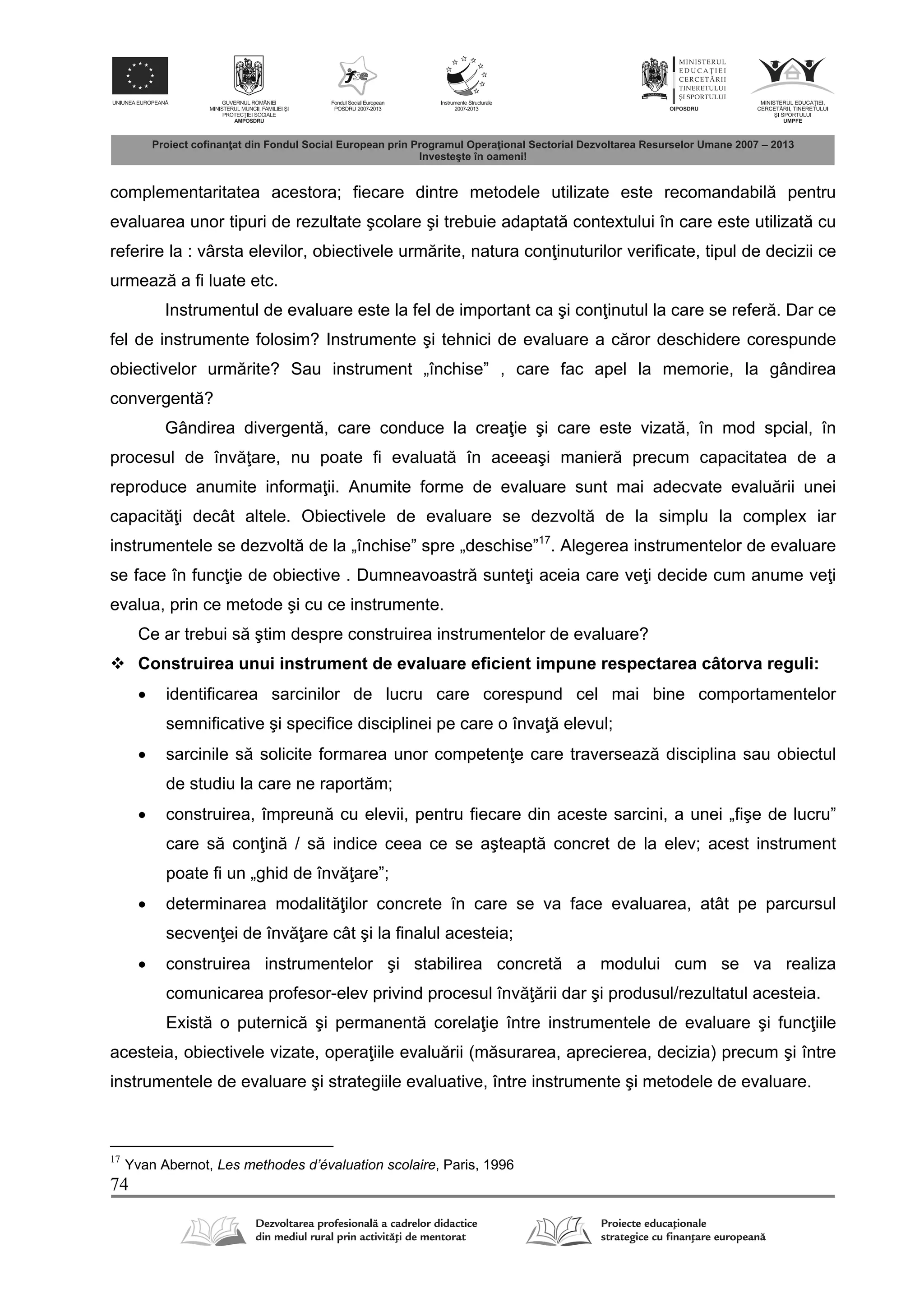 74
complementaritatea acestora; fiecare dintre metodele utilizate este recomandabil pentru
evaluarea unor tipuri de rezultate şcolare şi trebuie adaptat contextului în care este utilizat cu
referire la : vârsta elevilor, obiectivele urm rite, natura con inuturilor verificate, tipul de decizii ce
urmeaz a fi luate etc.
Instrumentul de evaluare este la fel de important ca şi con inutul la care se refer . Dar ce
fel de instrumente folosim? Instrumente şi tehnici de evaluare a c ror deschidere corespunde
obiectivelor urm rite? Sau instrument „închise” , care fac apel la memorie, la gândirea
convergent ?
Gândirea divergent , care conduce la crea ie şi care este vizat , în mod spcial, în
procesul de înv are, nu poate fi evaluat în aceeaşi manier precum capacitatea de a
reproduce anumite informa ii. Anumite forme de evaluare sunt mai adecvate evalu rii unei
capacit i decât altele. Obiectivele de evaluare se dezvolt de la simplu la complex iar
instrumentele se dezvolt de la „închise” spre „deschise”17
. Alegerea instrumentelor de evaluare
se face în func ie de obiective . Dumneavoastr sunte i aceia care ve i decide cum anume ve i
evalua, prin ce metode şi cu ce instrumente.
Ce ar trebui s ştim despre construirea instrumentelor de evaluare?
 Construirea unui instrument de evaluare eficient impune respectarea câtorva reguli:
 identificarea sarcinilor de lucru care corespund cel mai bine comportamentelor
semnificative şi specifice disciplinei pe care o înva elevul;
 sarcinile s solicite formarea unor competen e care traverseaz disciplina sau obiectul
de studiu la care ne raport m;
 construirea, împreun cu elevii, pentru fiecare din aceste sarcini, a unei „fişe de lucru”
care s con in / s indice ceea ce se aşteapt concret de la elev; acest instrument
poate fi un „ghid de înv are”;
 determinarea modalit ilor concrete în care se va face evaluarea, atât pe parcursul
secven ei de înv are cât şi la finalul acesteia;
 construirea instrumentelor şi stabilirea concret a modului cum se va realiza
comunicarea profesor-elev privind procesul înv rii dar şi produsul/rezultatul acesteia.
Exist o puternic şi permanent corela ie între instrumentele de evaluare şi func iile
acesteia, obiectivele vizate, opera iile evalu rii (m surarea, aprecierea, decizia) precum şi între
instrumentele de evaluare şi strategiile evaluative, între instrumente şi metodele de evaluare.
17
Yvan Abernot, Les methodes d’évaluation scolaire, Paris, 1996
 