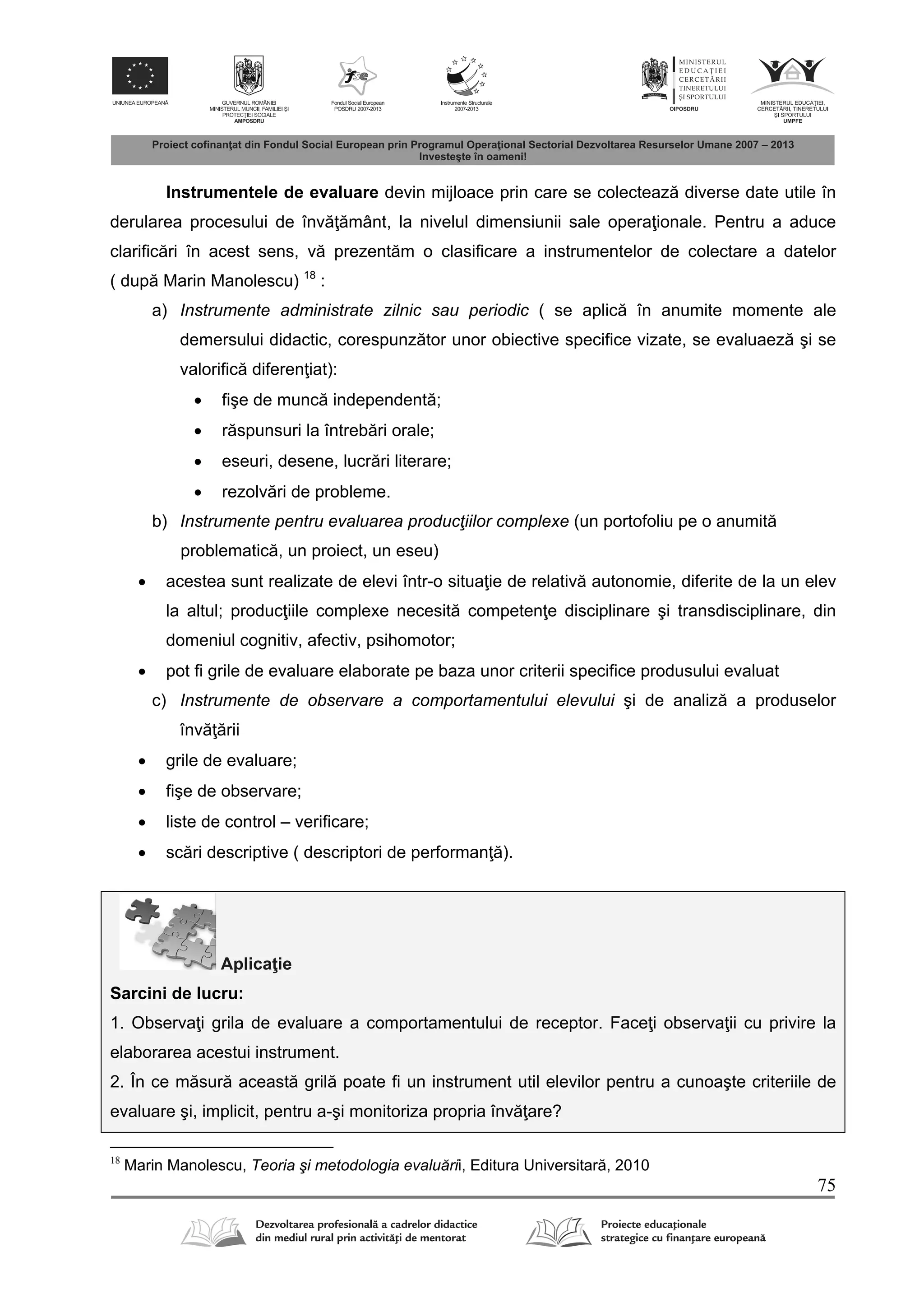 75
Instrumentele de evaluare devin mijloace prin care se colecteaz diverse date utile în
derularea procesului de înv mânt, la nivelul dimensiunii sale opera ionale. Pentru a aduce
clarific ri în acest sens, v prezent m o clasificare a instrumentelor de colectare a datelor
( dup Marin Manolescu) 18
:
a) Instrumente administrate zilnic sau periodic ( se aplic în anumite momente ale
demersului didactic, corespunz tor unor obiective specifice vizate, se evaluaez şi se
valorific diferen iat):
 fişe de munc independent ;
 r spunsuri la întreb ri orale;
 eseuri, desene, lucr ri literare;
 rezolv ri de probleme.
b) Instrumente pentru evaluarea producţiilor complexe (un portofoliu pe o anumit
problematic , un proiect, un eseu)
 acestea sunt realizate de elevi într-o situa ie de relativ autonomie, diferite de la un elev
la altul; produc iile complexe necesit competen e disciplinare şi transdisciplinare, din
domeniul cognitiv, afectiv, psihomotor;
 pot fi grile de evaluare elaborate pe baza unor criterii specifice produsului evaluat
c) Instrumente de observare a comportamentului elevului şi de analiz a produselor
înv rii
 grile de evaluare;
 fişe de observare;
 liste de control – verificare;
 sc ri descriptive ( descriptori de performan ).
Aplica ie
Sarcini de lucru:
1. Observa i grila de evaluare a comportamentului de receptor. Face i observa ii cu privire la
elaborarea acestui instrument.
2. În ce m sur aceast gril poate fi un instrument util elevilor pentru a cunoaşte criteriile de
evaluare şi, implicit, pentru a-şi monitoriza propria înv are?
18
Marin Manolescu, Teoria şi metodologia evaluării, Editura Universitar , 2010
 