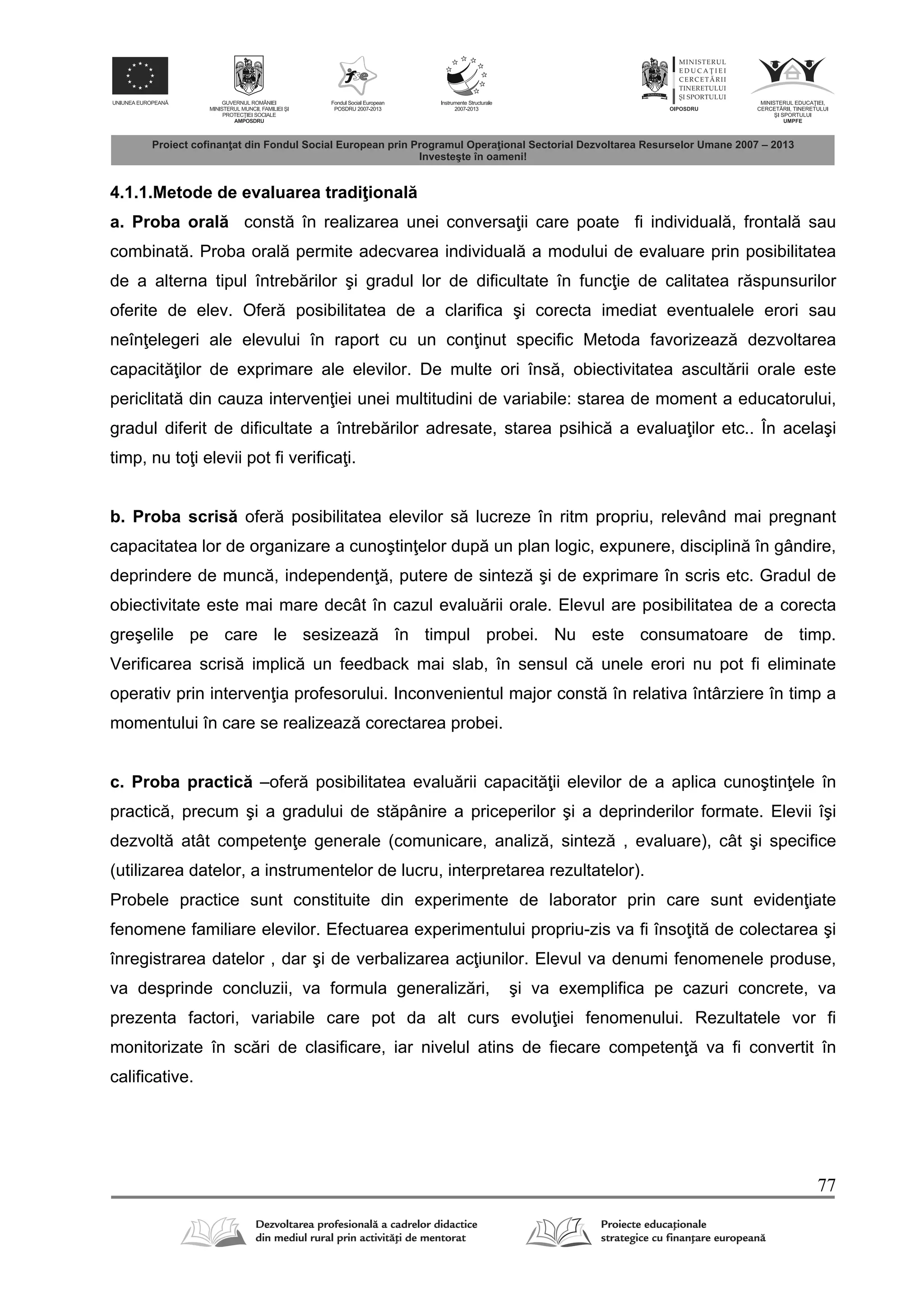77
4.1.1.Metode de evaluarea tradi ional
a. Proba oral const în realizarea unei conversa ii care poate fi individual , frontal sau
combinat . Proba oral permite adecvarea individual a modului de evaluare prin posibilitatea
de a alterna tipul întreb rilor şi gradul lor de dificultate în func ie de calitatea r spunsurilor
oferite de elev. Ofer posibilitatea de a clarifica şi corecta imediat eventualele erori sau
neîn elegeri ale elevului în raport cu un con inut specific Metoda favorizeaz dezvoltarea
capacit ilor de exprimare ale elevilor. De multe ori îns , obiectivitatea ascult rii orale este
periclitat din cauza interven iei unei multitudini de variabile: starea de moment a educatorului,
gradul diferit de dificultate a întreb rilor adresate, starea psihic a evalua ilor etc.. În acelaşi
timp, nu to i elevii pot fi verifica i.
b. Proba scris ofer posibilitatea elevilor s lucreze în ritm propriu, relevând mai pregnant
capacitatea lor de organizare a cunoştin elor dup un plan logic, expunere, disciplin în gândire,
deprindere de munc , independen , putere de sintez şi de exprimare în scris etc. Gradul de
obiectivitate este mai mare decât în cazul evalu rii orale. Elevul are posibilitatea de a corecta
greşelile pe care le sesizeaz în timpul probei. Nu este consumatoare de timp.
Verificarea scris implic un feedback mai slab, în sensul c unele erori nu pot fi eliminate
operativ prin interven ia profesorului. Inconvenientul major const în relativa întârziere în timp a
momentului în care se realizeaz corectarea probei.
c. Proba practic –ofer posibilitatea evalu rii capacit ii elevilor de a aplica cunoştin ele în
practic , precum şi a gradului de st pânire a priceperilor şi a deprinderilor formate. Elevii îşi
dezvolt atât competen e generale (comunicare, analiz , sintez , evaluare), cât şi specifice
(utilizarea datelor, a instrumentelor de lucru, interpretarea rezultatelor).
Probele practice sunt constituite din experimente de laborator prin care sunt eviden iate
fenomene familiare elevilor. Efectuarea experimentului propriu-zis va fi înso it de colectarea şi
înregistrarea datelor , dar şi de verbalizarea ac iunilor. Elevul va denumi fenomenele produse,
va desprinde concluzii, va formula generaliz ri, şi va exemplifica pe cazuri concrete, va
prezenta factori, variabile care pot da alt curs evolu iei fenomenului. Rezultatele vor fi
monitorizate în sc ri de clasificare, iar nivelul atins de fiecare competen va fi convertit în
calificative.
 