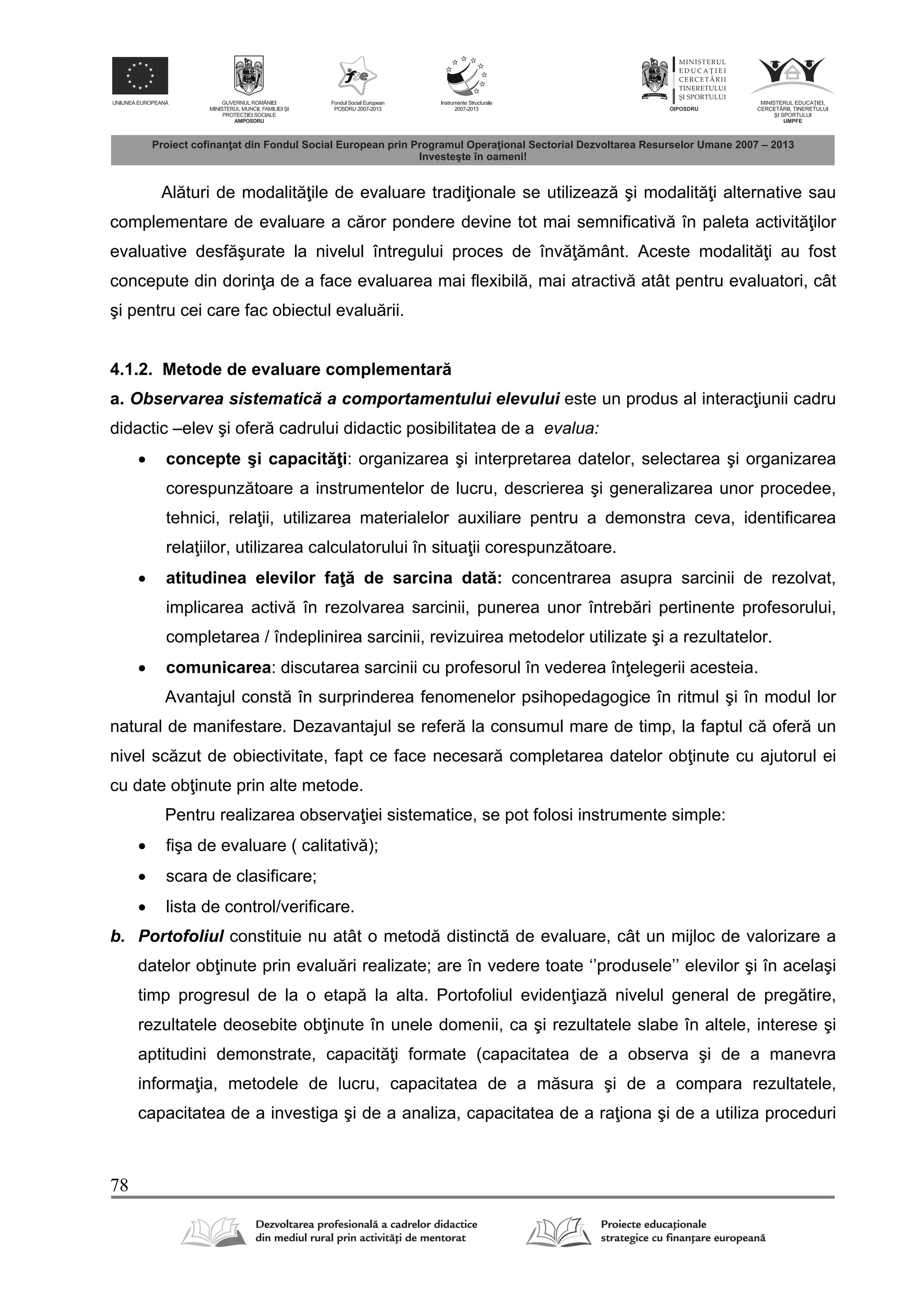 78
Al turi de modalit ile de evaluare tradi ionale se utilizeaz şi modalit i alternative sau
complementare de evaluare a c ror pondere devine tot mai semnificativ în paleta activit ilor
evaluative desf şurate la nivelul întregului proces de înv mânt. Aceste modalit i au fost
concepute din dorin a de a face evaluarea mai flexibil , mai atractiv atât pentru evaluatori, cât
şi pentru cei care fac obiectul evalu rii.
4.1.2. Metode de evaluare complementar
a. Observarea sistematic a comportamentului elevului este un produs al interac iunii cadru
didactic –elev şi ofer cadrului didactic posibilitatea de a evalua:
 concepte şi capacit i: organizarea şi interpretarea datelor, selectarea şi organizarea
corespunz toare a instrumentelor de lucru, descrierea şi generalizarea unor procedee,
tehnici, rela ii, utilizarea materialelor auxiliare pentru a demonstra ceva, identificarea
rela iilor, utilizarea calculatorului în situa ii corespunz toare.
 atitudinea elevilor fa de sarcina dat : concentrarea asupra sarcinii de rezolvat,
implicarea activ în rezolvarea sarcinii, punerea unor întreb ri pertinente profesorului,
completarea / îndeplinirea sarcinii, revizuirea metodelor utilizate şi a rezultatelor.
 comunicarea: discutarea sarcinii cu profesorul în vederea în elegerii acesteia.
Avantajul const în surprinderea fenomenelor psihopedagogice în ritmul şi în modul lor
natural de manifestare. Dezavantajul se refer la consumul mare de timp, la faptul c ofer un
nivel sc zut de obiectivitate, fapt ce face necesar completarea datelor ob inute cu ajutorul ei
cu date ob inute prin alte metode.
Pentru realizarea observa iei sistematice, se pot folosi instrumente simple:
 fişa de evaluare ( calitativ );
 scara de clasificare;
 lista de control/verificare.
b. Portofoliul constituie nu atât o metod distinct de evaluare, cât un mijloc de valorizare a
datelor ob inute prin evalu ri realizate; are în vedere toate ‘’produsele’’ elevilor şi în acelaşi
timp progresul de la o etap la alta. Portofoliul eviden iaz nivelul general de preg tire,
rezultatele deosebite ob inute în unele domenii, ca şi rezultatele slabe în altele, interese şi
aptitudini demonstrate, capacit i formate (capacitatea de a observa şi de a manevra
informa ia, metodele de lucru, capacitatea de a m sura şi de a compara rezultatele,
capacitatea de a investiga şi de a analiza, capacitatea de a ra iona şi de a utiliza proceduri
 