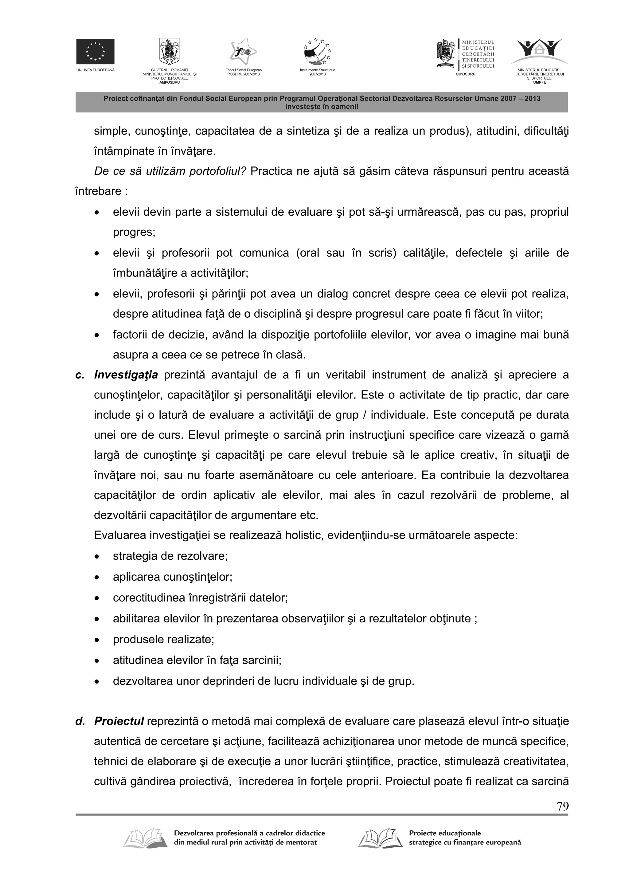79
simple, cunoştin e, capacitatea de a sintetiza şi de a realiza un produs), atitudini, dificult i
întâmpinate în înv are.
De ce să utilizăm portofoliul? Practica ne ajut s g sim câteva r spunsuri pentru aceast
întrebare :
 elevii devin parte a sistemului de evaluare şi pot s -şi urm reasc , pas cu pas, propriul
progres;
 elevii şi profesorii pot comunica (oral sau în scris) calit ile, defectele şi ariile de
îmbun t ire a activit ilor;
 elevii, profesorii şi p rin ii pot avea un dialog concret despre ceea ce elevii pot realiza,
despre atitudinea fa de o disciplin şi despre progresul care poate fi f cut în viitor;
 factorii de decizie, având la dispozi ie portofoliile elevilor, vor avea o imagine mai bun
asupra a ceea ce se petrece în clas .
c. Investigaţia prezint avantajul de a fi un veritabil instrument de analiz şi apreciere a
cunoştin elor, capacit ilor şi personalit ii elevilor. Este o activitate de tip practic, dar care
include şi o latur de evaluare a activit ii de grup / individuale. Este conceput pe durata
unei ore de curs. Elevul primeşte o sarcin prin instruc iuni specifice care vizeaz o gam
larg de cunoştin e şi capacit i pe care elevul trebuie s le aplice creativ, în situa ii de
înv are noi, sau nu foarte asem n toare cu cele anterioare. Ea contribuie la dezvoltarea
capacit ilor de ordin aplicativ ale elevilor, mai ales în cazul rezolv rii de probleme, al
dezvolt rii capacit ilor de argumentare etc.
Evaluarea investiga iei se realizeaz holistic, eviden iindu-se urm toarele aspecte:
 strategia de rezolvare;
 aplicarea cunoştin elor;
 corectitudinea înregistr rii datelor;
 abilitarea elevilor în prezentarea observa iilor şi a rezultatelor ob inute ;
 produsele realizate;
 atitudinea elevilor în fa a sarcinii;
 dezvoltarea unor deprinderi de lucru individuale şi de grup.
d. Proiectul reprezint o metod mai complex de evaluare care plaseaz elevul într-o situa ie
autentic de cercetare şi ac iune, faciliteaz achizi ionarea unor metode de munc specifice,
tehnici de elaborare şi de execu ie a unor lucr ri ştiin ifice, practice, stimuleaz creativitatea,
cultiv gândirea proiectiv , încrederea în for ele proprii. Proiectul poate fi realizat ca sarcin
 