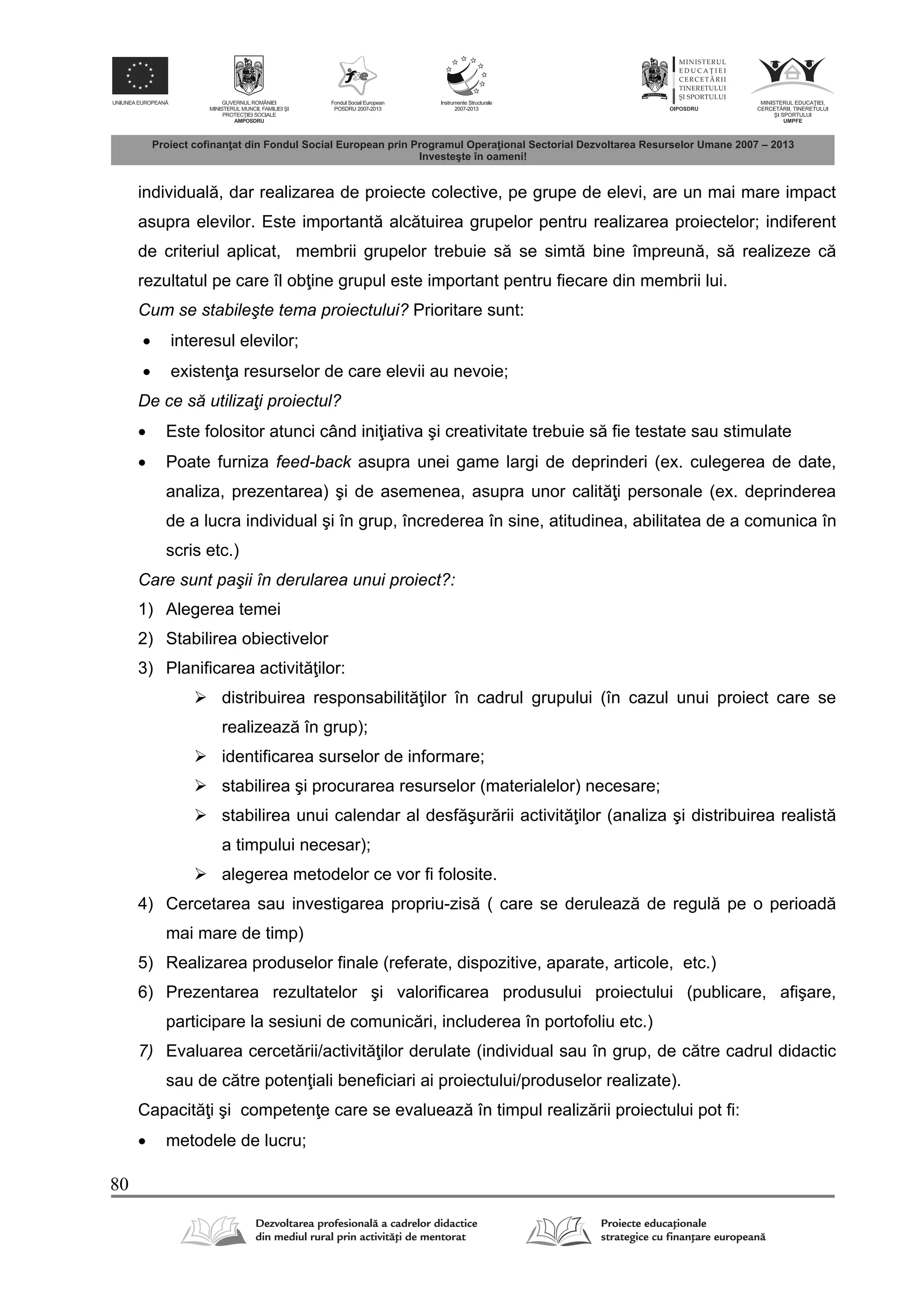 80
individual , dar realizarea de proiecte colective, pe grupe de elevi, are un mai mare impact
asupra elevilor. Este important alc tuirea grupelor pentru realizarea proiectelor; indiferent
de criteriul aplicat, membrii grupelor trebuie s se simt bine împreun , s realizeze c
rezultatul pe care îl ob ine grupul este important pentru fiecare din membrii lui.
Cum se stabileşte tema proiectului? Prioritare sunt:
 interesul elevilor;
 existen a resurselor de care elevii au nevoie;
De ce să utilizaţi proiectul?
 Este folositor atunci când ini iativa şi creativitate trebuie s fie testate sau stimulate
 Poate furniza feed-back asupra unei game largi de deprinderi (ex. culegerea de date,
analiza, prezentarea) şi de asemenea, asupra unor calit i personale (ex. deprinderea
de a lucra individual şi în grup, încrederea în sine, atitudinea, abilitatea de a comunica în
scris etc.)
Care sunt paşii în derularea unui proiect?:
1) Alegerea temei
2) Stabilirea obiectivelor
3) Planificarea activit ilor:
 distribuirea responsabilit ilor în cadrul grupului (în cazul unui proiect care se
realizeaz în grup);
 identificarea surselor de informare;
 stabilirea şi procurarea resurselor (materialelor) necesare;
 stabilirea unui calendar al desf şur rii activit ilor (analiza şi distribuirea realist
a timpului necesar);
 alegerea metodelor ce vor fi folosite.
4) Cercetarea sau investigarea propriu-zis ( care se deruleaz de regul pe o perioad
mai mare de timp)
5) Realizarea produselor finale (referate, dispozitive, aparate, articole, etc.)
6) Prezentarea rezultatelor şi valorificarea produsului proiectului (publicare, afişare,
participare la sesiuni de comunic ri, includerea în portofoliu etc.)
7) Evaluarea cercet rii/activit ilor derulate (individual sau în grup, de c tre cadrul didactic
sau de c tre poten iali beneficiari ai proiectului/produselor realizate).
Capacit i şi competen e care se evalueaz în timpul realiz rii proiectului pot fi:
 metodele de lucru;
 