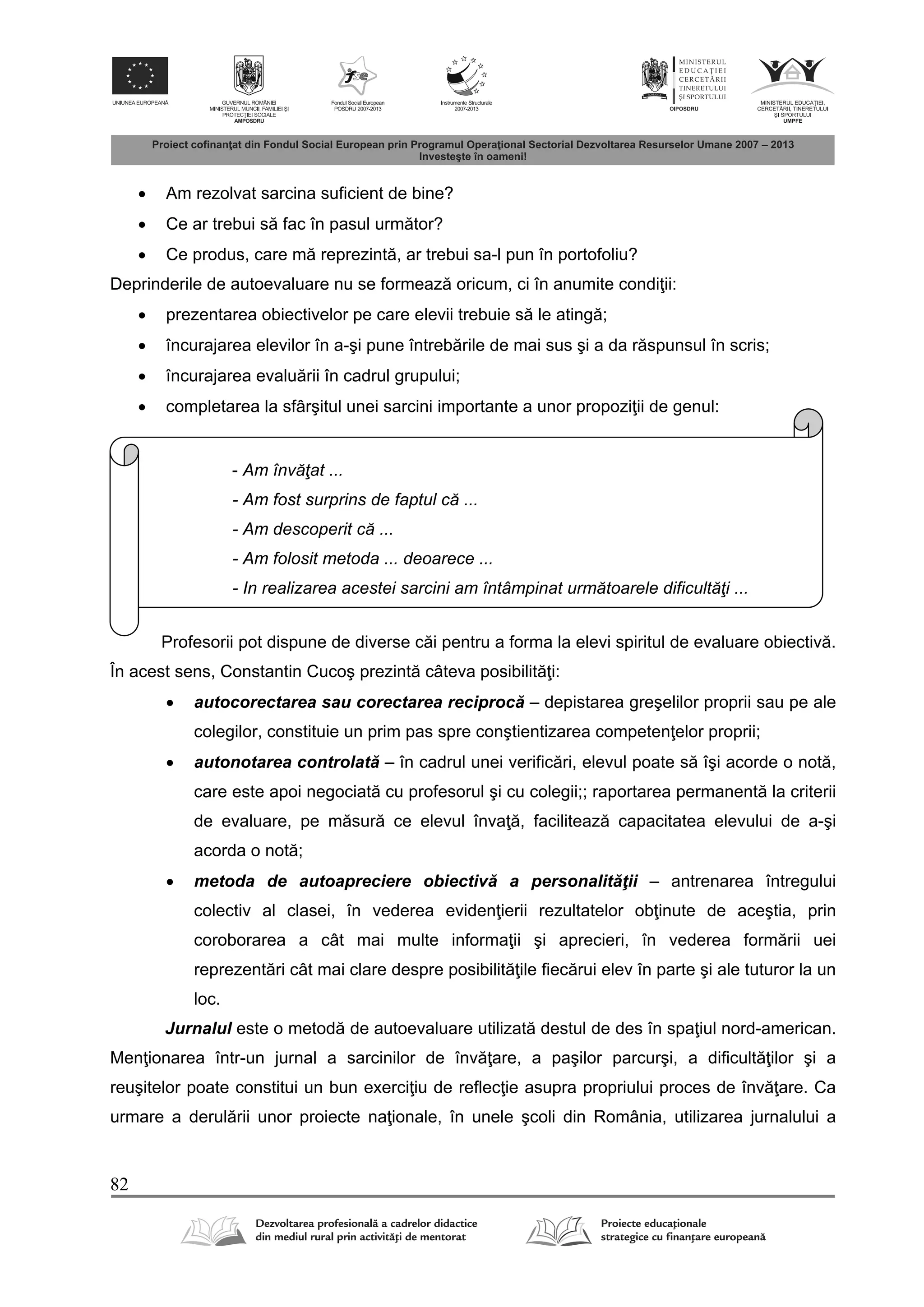 82
 Am rezolvat sarcina suficient de bine?
 Ce ar trebui s fac în pasul urm tor?
 Ce produs, care m reprezint , ar trebui sa-l pun în portofoliu?
Deprinderile de autoevaluare nu se formeaz oricum, ci în anumite condi ii:
 prezentarea obiectivelor pe care elevii trebuie s le ating ;
 încurajarea elevilor în a-şi pune întreb rile de mai sus şi a da r spunsul în scris;
 încurajarea evalu rii în cadrul grupului;
 completarea la sfârşitul unei sarcini importante a unor propozi ii de genul:
Profesorii pot dispune de diverse c i pentru a forma la elevi spiritul de evaluare obiectiv .
În acest sens, Constantin Cucoş prezint câteva posibilit i:
 autocorectarea sau corectarea reciproc – depistarea greşelilor proprii sau pe ale
colegilor, constituie un prim pas spre conştientizarea competen elor proprii;
 autonotarea controlat – în cadrul unei verific ri, elevul poate s îşi acorde o not ,
care este apoi negociat cu profesorul şi cu colegii;; raportarea permanent la criterii
de evaluare, pe m sur ce elevul înva , faciliteaz capacitatea elevului de a-şi
acorda o not ;
 metoda de autoapreciere obiectiv a personalit ţii – antrenarea întregului
colectiv al clasei, în vederea eviden ierii rezultatelor ob inute de aceştia, prin
coroborarea a cât mai multe informa ii şi aprecieri, în vederea form rii uei
reprezent ri cât mai clare despre posibilit ile fiec rui elev în parte şi ale tuturor la un
loc.
Jurnalul este o metod de autoevaluare utilizat destul de des în spa iul nord-american.
Men ionarea într-un jurnal a sarcinilor de înv are, a paşilor parcurşi, a dificult ilor şi a
reuşitelor poate constitui un bun exerci iu de reflec ie asupra propriului proces de înv are. Ca
urmare a derul rii unor proiecte na ionale, în unele şcoli din România, utilizarea jurnalului a
- Am învăţat ...
- Am fost surprins de faptul că ...
- Am descoperit că ...
- Am folosit metoda ... deoarece ...
- In realizarea acestei sarcini am întâmpinat următoarele dificultăţi ...
 