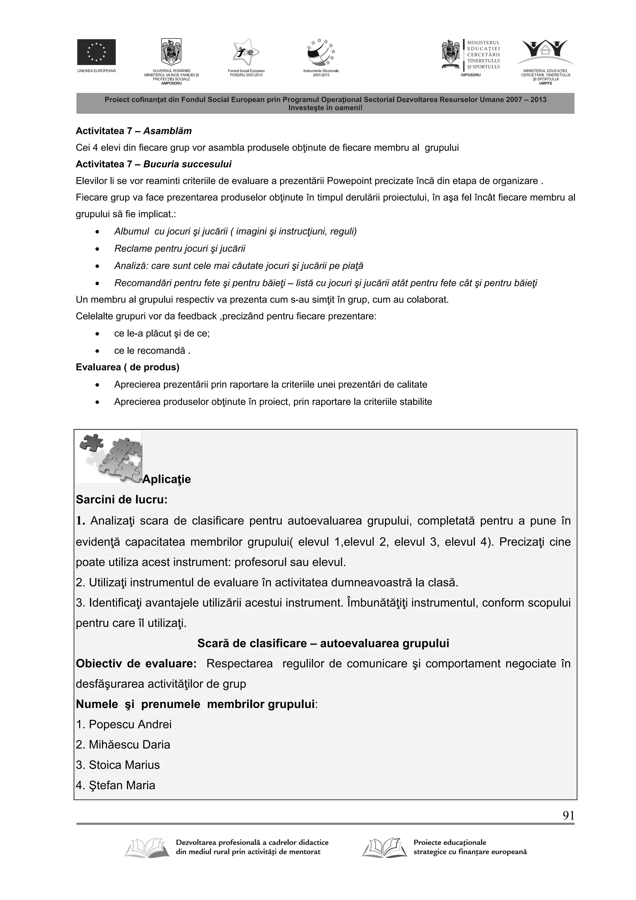 91
Activitatea 7 – Asambl m
Cei 4 elevi din fiecare grup vor asambla produsele ob inute de fiecare membru al grupului
Activitatea 7 – Bucuria succesului
Elevilor li se vor reaminti criteriile de evaluare a prezent rii Powepoint precizate înc din etapa de organizare .
Fiecare grup va face prezentarea produselor ob inute în timpul derul rii proiectului, în aşa fel încât fiecare membru al
grupului s fie implicat.:
 Albumul cu jocuri şi jucării ( imagini şi instrucţiuni, reguli)
 Reclame pentru jocuri şi jucării
 Analiză: care sunt cele mai căutate jocuri şi jucării pe piaţă
 Recomandări pentru fete şi pentru băieţi – listă cu jocuri şi jucării atât pentru fete cât şi pentru băieţi
Un membru al grupului respectiv va prezenta cum s-au sim it în grup, cum au colaborat.
Celelalte grupuri vor da feedback ,precizând pentru fiecare prezentare:
 ce le-a pl cut şi de ce;
 ce le recomand .
Evaluarea ( de produs)
 Aprecierea prezent rii prin raportare la criteriile unei prezent ri de calitate
 Aprecierea produselor ob inute în proiect, prin raportare la criteriile stabilite
Aplica ie
Sarcini de lucru:
1. Analiza i scara de clasificare pentru autoevaluarea grupului, completat pentru a pune în
eviden capacitatea membrilor grupului( elevul 1,elevul 2, elevul 3, elevul 4). Preciza i cine
poate utiliza acest instrument: profesorul sau elevul.
2. Utiliza i instrumentul de evaluare în activitatea dumneavoastr la clas .
3. Identifica i avantajele utiliz rii acestui instrument. Îmbun t i i instrumentul, conform scopului
pentru care îl utiliza i.
Scar de clasificare – autoevaluarea grupului
Obiectiv de evaluare: Respectarea regulilor de comunicare şi comportament negociate în
desf şurarea activit ilor de grup
Numele şi prenumele membrilor grupului:
1. Popescu Andrei
2. Mih escu Daria
3. Stoica Marius
4. Ştefan Maria
 