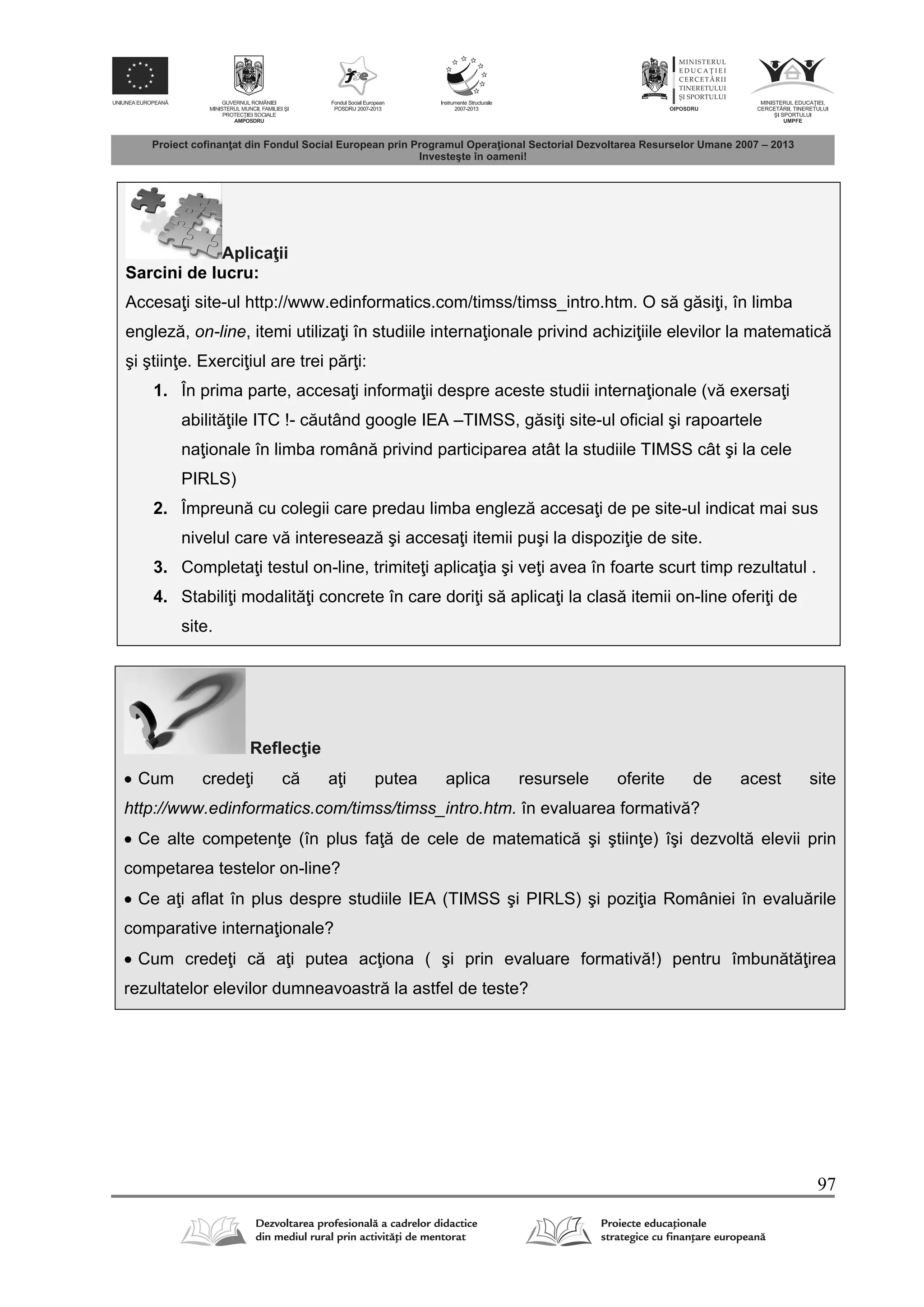 97
Aplica ii
Sarcini de lucru:
Accesa i site-ul http://www.edinformatics.com/timss/timss_intro.htm. O s g si i, în limba
englez , on-line, itemi utiliza i în studiile interna ionale privind achizi iile elevilor la matematic
şi ştiin e. Exerci iul are trei p r i:
1. În prima parte, accesa i informa ii despre aceste studii interna ionale (v exersa i
abilit ile ITC !- c utând google IEA –TIMSS, g si i site-ul oficial şi rapoartele
na ionale în limba român privind participarea atât la studiile TIMSS cât şi la cele
PIRLS)
2. Împreun cu colegii care predau limba englez accesa i de pe site-ul indicat mai sus
nivelul care v intereseaz şi accesa i itemii puşi la dispozi ie de site.
3. Completa i testul on-line, trimite i aplica ia şi ve i avea în foarte scurt timp rezultatul .
4. Stabili i modalit i concrete în care dori i s aplica i la clas itemii on-line oferi i de
site.
Reflec ie
 Cum crede i c a i putea aplica resursele oferite de acest site
http://www.edinformatics.com/timss/timss_intro.htm. în evaluarea formativ ?
 Ce alte competen e (în plus fa de cele de matematic şi ştiin e) îşi dezvolt elevii prin
competarea testelor on-line?
 Ce a i aflat în plus despre studiile IEA (TIMSS şi PIRLS) şi pozi ia României în evalu rile
comparative interna ionale?
 Cum crede i c a i putea ac iona ( şi prin evaluare formativ !) pentru îmbun t irea
rezultatelor elevilor dumneavoastr la astfel de teste?
 