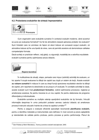 99
4.2. Proiectarea evalu rilor de sintez /reprezentative
Provocare
Cum organiz m oare evalu rile sumative în contextul evalu rii moderne, când accentul
se pune pe evaluarea formativ ? Ce fel de atmosfer creeaz aplicarea probelor de evaluare?
Sunt întreb ri care ne amintesc de faptul c elevii trebuie s cunoasc scopul evalu rii, c
atmosfera trebuie s fie una lipsit de stres, care s permit acestora s demonstreze calitatea
competen elor formate.
Dac sunte i un practician reflexiv, ve i g si i, cu siguran , modalit i de a valorifica rezultatele
evalu rii sumative pentru optimizarea actului didactic.
Repere teoretice
În multitudinea de situa ii, etape, perioade care impun (solicit ) activit i de evaluare, un
loc aparte îl ocup evaluarea la sfârşit de capitol sau dup un sistem de lec ii. Aceste evalu ri
au valoare sumativ în m sura în care au drept func ii aprecierea rezultatelor elevilor la sfârşit
de capitol, prin raportare la obiectivele ce se propun a fi evaluate. În condi iile activit ii la clas ,
aceste evalu ri sunt îns predominant formative, vizând optimizarea procesului, reglarea şi
ameliorarea acestuia, fie pentru trecerea la un nou capitol, fie pentru elaborarea de programe
diferen iate şi individualizate.
Evalu rile sumative au multiple valen e apar inând evalu rilor de tip formativ, întrucât
informa iile desprinse în urma prelucr rii probelor servesc cadrului didactic s amelioreze
procesul instructiv educativ înainte de a trece la capitolul urm tor”20
Pentru a asigura o evaluare eficient specialiştii recomand planificarea evalu rii,
pentru a identifica metodele şi instrumentele care deﬁnesc în mod concret şi precis aştept rile
şi standardele de calitate pentru produse, pentru procese şi pentru performan e. Planul de
20
Dan Potolea şi Marin Manolescu, Teoria şi practica evaluării educaţionale, 2005
 