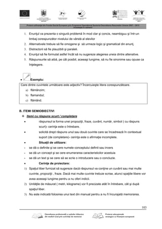 103
1. Enun ul va prezenta o singur problem în mod clar şi concis, neambiguu şi într-un
limbaj corespunz tor nivelului de vârst al elevilor
2. Alternativele trebuie s fie omogene şi s urmeze logic şi gramatical din enun .
3. Distractorii s fie plauzibili şi paraleli.
4. Enun ul s fie formulat astfel încât s nu sugereze alegerea uneia dintre altenative.
5. R spunsurile s aib , pe cât posibil, aceeaşi lungime, s nu fie sinonime sau opuse ca
în elegere.
 Exemplu:
Care dintre cuvintele urm toare este adjectiv? Încercuieşte litera corespunz toare.
a) fl mânzim;
b) flamandul;
c) fl mând.
B. ITEMI SEMIOBIECTIVI
 Itemi cu r spuns scurt / completare
 r spunsul ia forma unei propozi ii, fraze, cuvânt, num r, simbol ( cu r spuns
scurt)- cerin a este o întrebare.
 solicit drept r spuns unul sau dou cuvinte care se încadreaz în contextual
suport (de completare)- cerin a este o afirma ie incomplete.
 Situa ii de utilizare:
- se d o definite şi se cere numele conceptului definit sau invers
- se d un concept şi se cere enumerarea caracteristicilor acestuia
- se d un text şi se cere s se scrie o introducere sau o concluzie.
 Cerin e de proiectare:
1) Spa iul liber furnizat s sugereze dac r spunsul va con ine un cuvânt sau mai multe
cuvinte, propozi ii , fraze. Dac mai multe cuvinte trebuie scrise, atunci spa iile libere vor
avea aceeaşi lungime pentru a nu oferi indicii.
2) Unit ile de m surat ( metri, kilograme) vor fi precizate atât în întrebare, cât şi dup
spa iul liber.
3) Nu este indicat folosirea unui text din manual pentru a nu fi încurajat memorarea.
 