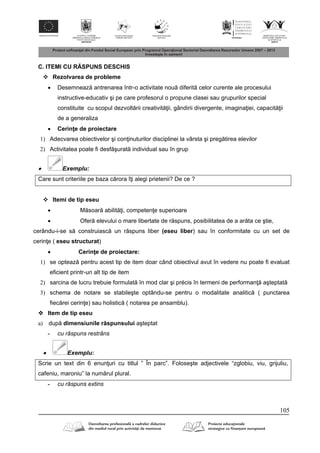 105
C. ITEMI CU R SPUNS DESCHIS
 Rezolvarea de probleme
 Desemneaz antrenarea într-o activitate nou diferit celor curente ale procesului
instructive-educativ şi pe care profesorul o propune clasei sau grupurilor special
constituite cu scopul dezvolt rii creativit ii, gândirii divergente, imagina iei, capacit ii
de a generaliza
 Cerin e de proiectare
1) Adecvarea obiectivelor şi con inuturilor disciplinei la vârsta şi preg tirea elevilor
2) Activitatea poate fi desf şurat individual sau în grup
 Exemplu:
Care sunt criteriile pe baza c rora î i alegi prietenii? De ce ?
 Itemi de tip eseu
 M soar abilit i, competen e superioare
 Ofer elevului o mare libertate de r spuns, posibilitatea de a ar ta ce ştie,
cerându-i-se s construiasc un r spuns liber (eseu liber) sau în conformitate cu un set de
cerin e ( eseu structurat)
 Cerin e de proiectare:
1) se opteaz pentru acest tip de item doar când obiectivul avut în vedere nu poate fi evaluat
eficient printr-un alt tip de item
2) sarcina de lucru trebuie formulat în mod clar şi précis în termeni de performan aşteptat
3) schema de notare se stabileşte optându-se pentru o modalitate analitic ( punctarea
fiec rei cerin e) sau holistic ( notarea pe ansamblu).
 Item de tip eseu
a) dup dimensiunile r spunsului aşteptat
- cu răspuns restrâns
 Exemplu:
Scrie un text din 6 enun uri cu titlul ” În parc”. Foloseşte adjectivele “zglobiu, viu, grijuliu,
cafeniu, maroniu” la num rul plural.
- cu răspuns extins
 