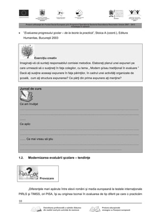 10
 ”Evaluarea progresului şcolar – de la teorie la practică”, Stoica A (coord.), Editura
Humanitas, Bucureşti 2003
Exerci iu creativ
Imagina i-v c sunte i responsabilul comisiei metodice. Elabora i planul unei expuneri pe
care urmeaz s o sus ine i în fa a colegilor, cu tema „ Modern şi/sau tradi ional în evaluare ”
Dac a i sus ine aceeaşi expunere în fa a p rin ilor, în cadrul unei activit i organizate de
şcoal , cum a i structura expunerea? Ce p r i din prima expunere a i men ine?
Jurnal de curs
Ce am înv at
……………………………………………………………………………………………………………
……………………………………………………………………………………………………………
……
Ce aplic
……………………………………………………………………………………………………………
……………………………………………………………………………………………………………
…… Ce mai vreau s ştiu
……………………………………………………………………………………………………………
……………………………………………………………………………………………
1.2. Modernizarea evalu rii şcolare – tendin e
Provocare
„Diferen ele mari ap rute între elevii români şi media european la testele interna ionale
PIRLS şi TIMSS, ori PISA, îşi au originea tocmai în evaluarea de tip diferit pe care o practic m
 