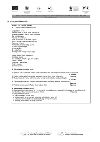 113
 Con inutul testului :
SUBIECTUL I (42 de puncte)
 Citeşte cu aten ie textul urm tor:
Un poloboc* cu vin
Mergea în car pe drum, încet şi foarte lin;
Iar altul cu desart*, las’ c vinea* mai tare
Dar şi hodorogea,
F când un vuiet mare,
Încât cei trec tori în l turi to i fugeau:
Atunci când el folos nimica n-aducea.
Asemine* în lume,
Acel ce tuturor se laud şi spune
În trebi* pu in sporeşte.
Iar cel ce tace,
Şi treaba face:
Acela purure* mai sigur ispr veşte
.
(Alecu Donici, Două poloboace)
*poloboc – butoi
*cu desart (cu desert) – gol, f r con inut
*vinea – venea
*asemine – asemenea
*trebi – treburi
*purure – pururi
A. Receptarea mesajului scris
1. Noteaz câte un antonim potrivit pentru sensul din text al cuvintelor subliniate: încet, vuiet, mare.
6 puncte
2. Explic rolul virgulei în structura: Mergea în car pe drum, încet şi foarte lin. 6 puncte
3. Men ioneaz , din textul dat, trei structuri care prezint tr s turi ale butoiului plin.
6 puncte
4. Transcrie versurile care con in o imagine vizual şi o imagine auditiv , din textul dat.
6 puncte
5. Prezint , pe scurt, semnifica ia titlului fabulei date. 6 puncte
B. Redactarea diverselor texte,
6. Redacteaz o compunere de 10 – 15 rânduri în care s - i exprimi opinia privind mesajul pe care îl transmite
morala fabulei Două poloboace de Alecu Donici. 12 puncte
În compunerea ta, trebuie:
- s prezin i mesajul fabulei date;
- s ilustrezi opinia ta cu exemple adecvate, selectate din textul dat;
- s utilizezi un con inut adecvat tipului de text şi cerin ei formulate;
- s respec i limita minim de spa iu indicat .
 