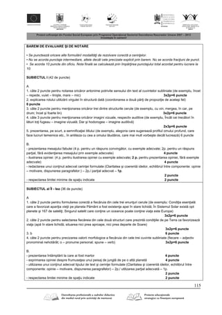 115
BAREM DE EVALUARE ŞI DE NOTARE
• Se punctează oricare alte formulări/ modalităţi de rezolvare corectă a cerinţelor.
• Nu se acorda punctaje intermediare, altele decât cele precizate explicit prin barem. Nu se acorda fracţiuni de punct.
• Se acorda 10 puncte din oficiu. Nota finală se calculează prin împărţirea punctajului total acordat pentru lucrare la
10.
SUBIECTUL I (42 de puncte)
A
1. câte 2 puncte pentru notarea oric ror antonime potrivite sensului din text al cuvintelor subliniate (de exemplu, încet
– repede, vuiet – linişte, mare – mic) 3x2p=6 puncte
2. explicarea rolului utiliz rii virgulei în structur dat (coordonarea a dou p r i de propozi ie de acelaşi fel)
6 puncte
3. câte 2 puncte pentru men ionarea oric ror trei dintre structurile cerute (de exemplu, cu vin; mergea, în car, pe
drum; încet şi foarte lin) 3x2p=6 puncte
4. câte 3 puncte pentru men ionarea oric ror imagini vizuale, respectiv auditive (de exemplu, Încât cei trec tori în
l turi to i fugeau – imagine vizual ; Dar şi hodorogea – imagine auditiv )
2x3p=6 puncte
5. prezentarea, pe scurt, a semnifica iei titlului (de exemplu, alegoria care sugereaz profilul omului profund, care
face lucruri temeinice etc., în antiteza cu cea a omului l ud ros, care mai mult vorbeşte decât lucreaz ) 6 puncte
B.
- prezentarea mesajului fabulei (4 p. pentru un r spuns conving tor, cu exemple adecvate; 2p. pentru un r spuns
par ial, f r eviden ierea mesajului prin exemple adecvate) 4 puncte
- ilustrarea opiniei: (4 p. pentru ilustrarea opiniei cu exemple adecvate; 2 p. pentru prezentarea opiniei, f r exemple
adecvate) 4 puncte
- redactarea unui con inut adecvat cerin ei formulate (Claritatea şi coerent ideilor, echilibrul între componente: opinie
– motivare, dispunerea paragrafelor:) – 2p./ par ial adecvat – 1p.
2 puncte
- respectarea limitei minime de spa iu indicate 2 puncte
SUBIECTUL al ÎI - lea (36 de puncte)
A
1. câte 2 puncte pentru formularea corect a fiec ruia din cele trei enun uri cerute (de exemplu: Condi ia esen ial
care a favorizat apari ia vie ii pe planeta P mânt a fost existen a apei în stare lichid ; În Sistemul Solar exist opt
planete şi 167 de sateli i; Singurul satelit care con ine un oceance poate con ine via a este Europa)
3x2p=6 puncte
2. câte 2 puncte pentru selectarea fiec reia din cele dou structuri care prezint condi iile de pe Terra ce favorizeaz
via a (ap în stare lichid ; situarea nici prea aproape, nici prea departe de Soare)
3x2p=6 puncte
3. b 6 puncte
4. câte 2 puncte pentru precizarea valorii morfologice a fiec ruia din cele trei cuvinte subliniate (fiecare – adjectiv
pronominal nehot rât; o – pronume personal; spune – verb) 3x2p=6 puncte
B.
- prezentarea întâmpl rii la care ai fost martor 4 puncte
- exprimarea opiniei despre frumuse ea unui peisaj de jungl de pe o alt planet 4 puncte
- utilizarea unui con inut adecvat tipului de text şi cerin ei formulate (Claritatea şi coerent ideilor, echilibrul între
componente: opinie – motivare, dispunerea paragrafelor) – 2p./ utilizarea par ial adecvat – 1p.
2 puncte
- respectarea limitei minime de spa iu indicate 2 puncte
 