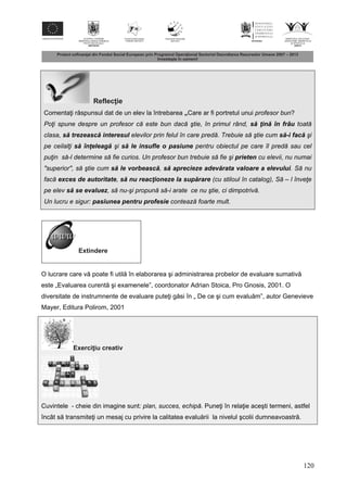 120
Reflec ie
Comenta i r spunsul dat de un elev la întrebarea „Care ar fi portretul unui profesor bun?
Poţi spune despre un profesor că este bun dacă ştie, în primul rând, s ţin în frâu toată
clasa, s trezeasc interesul elevilor prin felul în care predă. Trebuie să ştie cum s -i fac şi
pe ceilalţi s înţeleag şi s le insufle o pasiune pentru obiectul pe care îl predă sau cel
puţin să-l determine să fie curios. Un profesor bun trebuie să fie şi prieten cu elevii, nu numai
"superior", să ştie cum s le vorbeasc , s aprecieze adev rata valoare a elevului. Să nu
facă exces de autoritate, s nu reacţioneze la sup rare (cu stiloul în catalog), Să – l înveţe
pe elev s se evaluez, să nu-şi propună să-i arate ce nu ştie, ci dimpotrivă.
Un lucru e sigur: pasiunea pentru profesie contează foarte mult.
Extindere
O lucrare care v poate fi util în elaborarea şi administrarea probelor de evaluare sumativ
este „Evaluarea curent şi examenele”, coordonator Adrian Stoica, Pro Gnosis, 2001. O
diversitate de instrumnente de evaluare pute i g si în „ De ce şi cum evalu m”, autor Genevieve
Mayer, Editura Polirom, 2001
Exerci iu creativ
Cuvintele - cheie din imagine sunt: plan, succes, echipă. Pune i în rela ie aceşti termeni, astfel
încât s transmite i un mesaj cu privire la calitatea evalu rii la nivelul şcolii dumneavoastr .
 