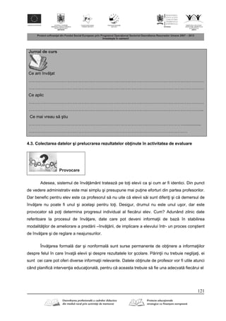 121
Jurnal de curs
Ce am înv at
………………………………………………………………………………………………………………
………………………………………………………………………………………………………………
Ce aplic
………………………………………………………………………………………………………………
……………………………………………………………………………………………………………...
Ce mai vreau s ştiu
………………………………………………………………………………………………….................
……………………………………………………………………………………………………
4.3. Colectarea datelor şi prelucrarea rezultatelor ob inute în activitatea de evaluare
Provocare
Adesea, sistemul de înv mânt trateaz pe to i elevii ca şi cum ar fi identici. Din punct
de vedere administrativ este mai simplu şi presupune mai pu ine eforturi din partea profesorilor.
Dar benefic pentru elev este ca profesorul s nu uite c elevii s i sunt diferi i şi c demersul de
înv are nu poate fi unul şi acelaşi pentru to i. Desigur, drumul nu este unul uşor, dar este
provocator s po i determina progresul individual al fiec rui elev. Cum? Adunând zilnic date
referitoare la procesul de înv are, date care pot deveni informa ii de baz în stabilirea
modalit ilor de ameliorare a pred rii –înv rii, de implicare a elevului într- un proces conştient
de înv are şi de reglare a neajunsurilor.
Înv area formal dar şi nonformal sunt surse permanente de ob inere a informa iilor
despre felul în care înva elevii şi despre rezultatele lor şcolare. P rin ii nu trebuie neglija i, ei
sunt cei care pot oferi diverse informa ii relevante. Datele ob inute de profesor vor fi utile atunci
când planific interven ia educa ional , pentru c aceasta trebuie s fie una adecvat fiec rui el
 