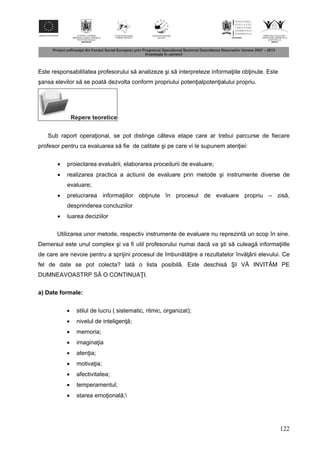122
Este responsabilitatea profesorului s analizeze şi s interpreteze informa iile ob inute. Este
şansa elevilor s se poat dezvolta conform propriului poten ialpoten ialului propriu.
Repere teoretice
Sub raport opera ional, se pot distinge câteva etape care ar trebui parcurse de fiecare
profesor pentru ca evaluarea s fie de calitate şi pe care vi le supunem aten iei:
 proiectarea evalu rii, elaborarea procedurii de evaluare;
 realizarea practica a actiunii de evaluare prin metode şi instrumente diverse de
evaluare;
 prelucrarea informa iilor ob inute în procesul de evaluare propriu – zis ,
desprinderea concluziilor
 luarea deciziilor
Utilizarea unor metode, respectiv instrumente de evaluare nu reprezint un scop în sine.
Demersul este unul complex şi va fi util profesorului numai dac va şti s culeag informa iille
de care are nevoie pentru a sprijini procesul de îmbun t ire a rezultatelor înv rii elevului. Ce
fel de date se pot colecta? Iat o lista posibil . Este deschis ŞI V INVIT M PE
DUMNEAVOASTRP S O CONTINUA I.
a) Date formale:
 stilul de lucru ( sistematic, ritmic, organizat);
 nivelul de inteligen ;
 memoria;
 imagina ia
 aten ia;
 motiva ia;
 afectivitatea;
 temperamentul;
 starea emo ional ;
 