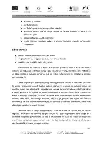 123
 aptitudini şi interese
 conduita la lec ie;
 conduita în grup, integrarea social a elevului;
 atitudinea elevilor fa de colegi, rela iile pe care le stabilesc cu elevii şi cu
personalul şcolii;
 atitudinea fa de şcoal , în general;
 nivelul diferitelor rezultate şcolare, la diverse discipline: presta ii, performan e,
competen e.
b) Date informale
 pasiuni, interese, sentimente, atitudini, emo ii
 rela iile stabilite cu colegii de joac , cu membrii familiei etc
 modul în care înva în cadru informal etc.
Instrumentele de colectare a datelor sunt diverse şi trebuie alese în func ie de scopul
evalu rii. Ele trebuie s permit un dialog viu cu elevul chiar în timpul înv rii, astfel încât s se
se poat realiza o evaluare formativ . ( A se vedea instrumentele de colectare a datelor,
subcapitolul 4.1.)
Datele ob inute prin diverse modalit i de culegere vor fi utilizate în realizarea unui plan
de sprijin / interven ie coerent. Analiza datelor ob inute în procesul de evaluare trebuie s
identifice factorii care stimuleaz , respectiv care creeaz bariere în înv are, astfel încât s se
ia decizii pertinente în leg tur cu traseul educa ional al elevului. Astfel, de la probleme se
ajunge la stabilirea obiectivelor prioritare ce trebuie avute în vedere prin procesul diferen iat de
înv are, astfel încât, prin strategii adecvate, elevul s progreseze. Este foarte important ca
elevul însuşi s aib scopuri pentru înv are, s participe la stabilirea obiectivelor, astfel încât
s participe conştient la propria formare.
Evaluarea este un spa iu psihopedagogic unde aspectele cu caracter etic nu trebuie
neglijate. Evaluarea are influen e asupra elevului nu doar ca persoana care înva , ci îl
afecteaz integral ca personalitate, pe care o influen eaz din punct de vedere al imaginii de
sine. Evaluarea (aprecierea prin notare) nu trebuie deci considerat un simplu act tehnic, care
sanc ioneaz f r discu ie un act de înv are.
 