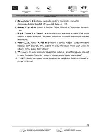 129
5) De Landsheere, G: Evaluarea continuă a elevilor şi examenele – manual de
docimologie, Editura Didactic şi Pedagogic , Bucureşti ,1975
6) Neacşu, I. (ed. a II-a): Instruire şi învăţare, Editura Didactic şi Pedagogic , Bucureşti,
1999
7) Nu F., Gavril , R.M., epelea, A.: Evaluarea continu la clas , Bucureşti 2009, modul
elaborat în cadrul Proiectului Dezvoltarea profesinală a cadrelor didactice prin activităţi
de mentorat,
8) V c re u, A.S., Ruoho, K., Pop, M.: Evaluarea în sprijinul înv rii – Ghid pentru cadre
didactice, EDP Bucureşti, 2007, elaborat în cadrul Proiectului Phare 2004 „Acces la
educa ie pentru grupuri dezavantajate”
9) *** Evaluarea în cadrul sistemelor educaţionale incluzive - ghidul formatorului, elaborat
în cadrul Proiectului Phare 2001 „Acces la educa ie pentru grupuri ezavantajate”
10) *** SNEE, Ghiduri de evaluare pentru disciplinele de învăţământ, Bucureşti, Editura Pro-
Gnosis, 2001 - 2002
 