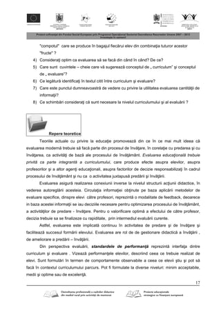 17
"compotul" care se produce în bagajul fiec rui elev din combina ia tuturor acestor
"fructe" ?
4) Considera i optim ca evaluarea s se fac din când în când? De ce?
5) Care sunt cuvintele – cheie care v sugereaz conceptul de „ curriculum” şi conceptul
de „ evaluare”?
6) Ce leg tur identifica i în textul citit între curriculum şi evaluare?
7) Care este punctul dumneavoastr de vedere cu privire la utilitatea evaluarea cantit ii de
informa ii?
8) Ce schimb ri considera i c sunt necesare la nivelul curriculumului şi al evalu rii ?
Repere teoretice
Teoriile actuale cu privire la educa ie promoveaz din ce în ce mai mult ideea c
evaluarea modern trebuie s fac parte din procesul de înv are, în corela ie cu predarea şi cu
înv area, ca activit i de baz ale procesului de înv mânt. Evaluarea educaţională trebuie
privită ca parte integrantă a curriculumului, care produce efecte asupra elevilor, asupra
profesorilor şi a altor agen i educa ionali, asupra factorilor de decizie responsabiliza i în cadrul
procesului de înv mânt şi nu ca o activitatea juxtapus pred rii şi înv rii.
Evaluarea asigur realizarea conexiunii inverse la nivelul structurii ac iunii didactice, în
vederea autoregl rii acesteia. Circula ia informa iei ob inute pe baza aplic rii metodelor de
evaluare specifice, dinspre elevi c tre profesori, reprezint o modalitate de feedback, deoarece
in baza acestei informa ii se iau deciziile necesare pentru optimizarea procesului de înv mânt,
a activit ilor de predare - înv are. Pentru o valorificare optim a efectului de c tre profesor,
decizia trebuie sa se finalizeze cu rapiditate, prin intermediul evalu rii curente.
Astfel, evaluarea este implicat continuu în activitatea de predare şi de înv are şi
faciliteaz succesul form rii elevului. Evaluarea are rol de de gestionare didactic a înv rii ,
de ameliorare a pred rii – înv rii.
Din perspectiva evalu rii, standardele de performanţ reprezint interfa a dintre
curriculum şi evaluare . Vizeaz performan ele elevilor, descriind ceea ce trebuie realizat de
elevi. Sunt formul ri în termen de comportamente observabile a ceea ce elevii ştiu şi pot s
fac în contextul curriculumului parcurs. Pot fi formulate la diverse niveluri: minim acceptabile,
medii şi optime sau de excelen .
 