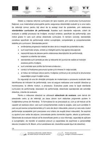 18
Odat cu ini ierea reformei curriculare din ara noastr , prin construirea Curriculumului
Na ional, s-au materializat preocup rile pentru asigurarea obiectivit ii evalu rii şi a unui cadru
de referin comun pentru to i elevii de la acelaşi nivel de şcolaritate, prin elaborarea
standardelor curriculare de performanţ . Acestea sunt standarde na ionale, criterii de
evaluare a calit ii procesului de înv are, enun uri sintetice, specific ri de performan , care
indic gradul în care sunt atinse obiectivele curriculare. In termeni concre i, standardele
constituie specific ri de performan vizând cunoştin ele, competen ele şi comportamentele
stabilite prin curriculum. Standardele permit :
 eviden ierea progresului realizat de elevi de la o treapt de şcolaritate la alta;
 sunt exprimate simplu, sintetic şi inteligibil pentru to i agen ii educa ionali;
 reprezint baza de plecare pentru elaborarea descriptorilor de performan ,
respectiv a criteriilor de notare.
 standardele sunt centrate pe elev şi relevante din punctul de vedere al motiv rii
acestuia pentru înv are;
 sunt orientate spre profilul de formare al elevului ;
 conduc la finalizarea parcursului şcolar şi la intrarea în via a social ;
 ar trebui s motiveze elevul pentru înv area continu şi s conduc la structurarea
capacit ilor proprii înv rii active.
Cu siguran c una din direc iile principale de modernizare a procesului evaluativ este
identificarea de indicatori de performan , care s asigure realizarea unei evalu ri obiective şi
monitorizarea, la diferite niveluri, a procesului. Evaluarea poate avea la baz standarde
curriculare de performan , descriptori de performan , obiectivele opera ionale ale activit ii
didactice, criteriile de evaluare.
Pentru o m surare obiectiv se utilizeaz obiectivele de evaluare, care deriv din
obiectivele cadru şi de referin , pe baza c rora sunt elabortae prigramele şcolare în
înv mântul primar din România. În formularea lor se precizeaz ce, cum şi cât trebuie să fie
capabili să realizeze elevii, care sunt comportamentele vizate la aceştia, care sunt condi iile în
care se pot exersa comportamentele şi în care ele devin m surabile, precum şi care este nivelul
performan ei acceptabile (prin precizarea unui criteriu de reuşit direct m surabil). Se exprim
cu ajutorul unor verbe de ac iune, concretizate pentru domeniile cognitiv, afectiv şi psihomotor.
Obiectivele de evaluare trebuie s fie diversificate pentru a viza informa ii, capacit i de aplicare
a cunoştin elor, de transfer al acestora precum şi capacitatea de exprimare a personalit ii
elevului (modelul lui B. Bloom, al lui Landsheere etc. diversific aceste tipuri de obiective).
 