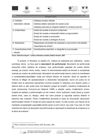 20
4. Calitatea
materialelor utilizate
Calitatea surselor utilizate
Calitatea datelor selectate din aceste surse
Calitatea prelucr rii şi integr rii datelort în contexte potrivite
5. Creativitatea Gradul de noutate a structurii con inutului
Gradul de noutate a interpret rii ideilor şi argumentelor
Gradul de noutate a concluziilor
Gradul de noutate a strategiei de lucru
6. Redactarea Respectarea conven iilor de redactare a unei lucr ri în stil ştiin ific
Capacitatea de sintez
7. Corectitudinea limbii
utilizate
Corectitudinea exprim rii, a ortografiei şi a punctua iei
Sursa: Ghid de evaluare – Limba şi literatura român , Editura Aramis, 2001
În prezent, în România, la clasele I-IV, notarea se realizeaz prin calificative, pentru
acordarea c rora se face apel la descriptorii de performan . Descriptorii de performan
reprezint criterii calitative de evaluare, care performan ele aşteptate din partea elevilor
evalua i, pe niveluri: minim, mediu, maxim. Ei demonstreaz stadiul de formare a competen ei
evaluate pe niveluri de performan . Descriptorii de performan descriu modul de manifestare
a competen elor/capacit ilor vizate prin fiecare obiectiv de evaluare. Dac ne raport m la
Tehnica lui Mager de opera ionalizare a obiectivelor educa ionale, atunci am putea s ne
limit m doar la descrierea standardului minimal acceptat în realizarea unui obiectiv pentru a
aprecia dac un elev poate trece mai departe („pragul de reuşit ”). Literatura româneasc de
dup introducerea Curiculum-ului Na ional (1998) a adoptat, pentru înv mântul primar,
modelul de stabilire a performan elor pe trei niveluri: minim (suficient), mediu (bine) şi maxim
(foarte bine), ceea ce, desigur, ofer mai mare precizie şi siguran cadrului didactic în
demersul s u evaluativ. Pentru înv mântul gimnazial şi liceal se recomand „descrierea”
performan elor elevilor în func ie de scara clasic de notare. Cu alte cuvinte, cum trebuie s se
manifeste competen ele/ capacit ile elevilor pentru a primi nota 5, sau nota 7 sau nota 10. Este
important de re inut c descriptorii de performan se raporteaz la obiectivele de evaluare şi nu
la itemii de evaluare.7
7
I.T.Radu, Evaluarea în procesul didactic, EDP, Bucureşti, 1999
 
