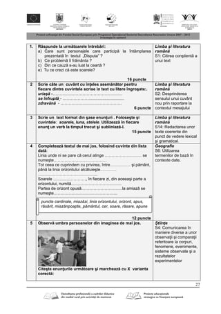 27
1. R spunde la urm toarele întreb ri:
a) Care sunt personajele care particip la întâmplarea
prezentat în textul „Disputa” ?
b) Ce problem îi fr mânta ?
c) Din ce cauz s-au luat la ceart ?
e) Tu ce crezi c este soarele?
16 puncte
Limba şi literatura
român
S1: Citirea conştient a
unui text
2 Scrie câte un cuvânt cu în eles asem n tor pentru
fiecare dintre cuvintele scrise in text cu litere îngroşate:.
uriaş -……………………………………………
se înfrupt - ………………….............................
zdrav n - ………………………………………
6 puncte
Limba şi literatura
român
S2: Desprinderea
sensului unui cuvânt
nou prin raportare la
contextul mesajului
3 Scrie un text format din şase enun uri . Foloseşte şi
cuvintele: soarele, luna, stelele. Utilizeaz în fiecare
enun un verb la timpul trecut şi subliniaz -l.
15 puncte
Limba şi literatura
român
S14: Redactarea unor
texte coerente din
punct de vedere lexical
şi gramatical.
4 Completeaz textul de mai jos, folosind cuvinte din lista
dat :
Linia unde ni se pare c cerul atinge ……………………… se
numeşte…………………………………
Tot ceea ce cuprindem cu privirea, între…………… şi p mânt,
pân la linia orizontului alc tuieşte…………
……………………………………..
Soarele ……………………, în fiecare zi, din aceeaşi parte a
orizontului, numit ……………………………….
Partea de orizont opus …………………………la amiaz se
numeşte………………………………………..
12 puncte
Geografie
S6: Utilizarea
termenilor de baz în
contexte date.
5 Observ umbra persoanelor din imaginea de mai jos.
Citeşte enun urile urm toare şi marcheaz cu X varianta
corect :
Ştiinţe
S4: Comunicarea în
maniere diverse a unor
observa ii şi compara ii
referitoare la corpuri,
fenomene, evenimente,
sisteme observate şi a
rezultatelor
experimentelor
puncte cardinale, miazăzi, linia orizontului, orizont, apus,
răsărit, miazănpoapte, pământul, cer, soare, răsare, apune
 