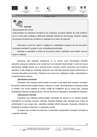 33
Aplica ie
Citi i paragraful de mai jos:
„Instrumentele de evaluarea formativ şi de evaluarea sumativ utilizate de mul i profesori
sunt în mare parte aceleaşi şi p streaz defectele relevate de docimologie. Deseori, testele
de evaluare formativ sau sumativ nu m soar ce ar trebui s m soare”
Exprima i un punct de vedere în leg tur cu valabilitatea mesajului de mai sus pentru
evaluarea practicat în şcoala în care v desf şura i activitatea.
Explica i ce schimb ri ar trebui s se produc pentru realizarea unei evalu ri care s
sprijine înv area.
Evaluarea este realizat întotdeauna cu un anumit scop. Diversitatea situa iilor
educative presupune aplicarea unor variate tipuri de evaluare Exist situa ii în care se impune
identificarea abilit ii elevilor de a executa ac iuni necesare pentru rezolvarea unei probleme
specifice; în alte situa ii se urm reşte ob inerea unor informa ii generale despre performan e în
contextul dezvolt rii preconizate. Profesorul are nevoie de o în elegere ampl , cuprinz toare a
comportamentului elevului.
a)Evaluarea normativ
Evaluarea care compar performan ele unui elev cu ale altora este evaluare normativă.
Ea permite determinarea poziţiei relative a elevului în clas , informa ii despre încadrarea clasei
în limitele unei norme stabilite la nivelul unit ii de înv mînt sau la nivelul rii, creeaz
posibilitatea m sur rii progresul şcolar. Cel mai frecvent se utilizeaz în activit ile de selectare.
b)Evaluarea criterial
Evaluarea care m soar performan ele individuale ale elevului la un obiectiv specific
educa ional se numeşte evaluare criterială. Aceast strategie este orientat spre nivelul de
performan al unui singur elev, realiz rile celorlal i nefiind relevante. Evaluarea criterial se
utilizeaz la probele de absolvire, în evaluarea curentă.
În tabelul care urmeaz v propunem o prezentare comparativ a evalu rii normative şi
a evalu rii criteriale:
 