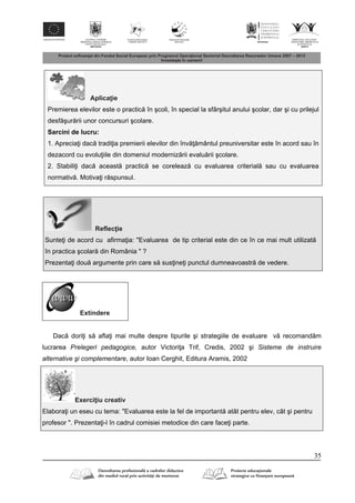 35
Aplica ie
Premierea elevilor este o practic în şcoli, în special la sfârşitul anului şcolar, dar şi cu prilejul
desf şur rii unor concursuri şcolare.
Sarcini de lucru:
1. Aprecia i dac tradi ia premierii elevilor din înv mântul preuniversitar este în acord sau în
dezacord cu evolu iile din domeniul moderniz rii evalu rii şcolare.
2. Stabili i dac aceast practic se coreleaz cu evaluarea criterial sau cu evaluarea
normativ . Motiva i r spunsul.
Reflec ie
Sunte i de acord cu afirma ia: "Evaluarea de tip criterial este din ce în ce mai mult utilizat
în practica şcolar din România " ?
Prezenta i dou argumente prin care s sus ine i punctul dumneavoastr de vedere.
Extindere
Dac dori i s afla i mai multe despre tipurile şi strategiile de evaluare v recomand m
lucrarea Prelegeri pedagogice, autor Victori a Trif, Credis, 2002 şi Sisteme de instruire
alternative şi complementare, autor Ioan Cerghit, Editura Aramis, 2002
Exerci iu creativ
Elabora i un eseu cu tema: "Evaluarea este la fel de important atât pentru elev, cât şi pentru
profesor ". Prezenta i-l în cadrul comisiei metodice din care face i parte.
 