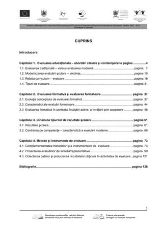 3
CUPRINS
Introducere
Capitolul 1. Evaluarea educa ional – abord ri clasice şi contemporane pagina ...............4
1.1. Evaluarea tradi ional – versus evaluarea modern ................................................pagina 7
1.2. Modernizarea evalu rii şcolare – tendin e................................................................pagina 10
1.3. Rela ia curriculum – evaluare...................................................................................pagina 16
1.4. Tipuri de evaluare.....................................................................................................pagina 31
Capitolul 2. Evaluarea formativ şi evaluarea formatoare .....................................pagina 37
2.1. Evolu ia conceptului de evaluare formativă.............................................................pagina 37
2.2. Caracteristici ale evalu ri formatoare......................................................................pagina 44
2.3 Evaluarea formativ în contextul înv rii active, a înv rii prin cooperare ...........pagina 48
Capitolul 3. Dinamica tipurilor de rezultate şcolare..................................................pagina 61
3.1. Rezultate şcolare.....................................................................................................pagina 61
3.2. Centrarea pe competen e – caracteristic a evalu rii moderne..............................pagina 66
Capitolul 4. Metode şi instrumente de evaluare.......................................................pagina 73
4.1. Complementaritatea metodelor şi a instrumentelor de evaluare............................pagina 73
4.2. Proiectarea evalu rilor de sintez /reprezentative ...................................................pagina 99
4.3. Colectarea datelor şi prelucrarea rezultatelor ob inute în activitatea de evaluare..pagina 121
Bibliografie..................................................................................................................pagina 128
 