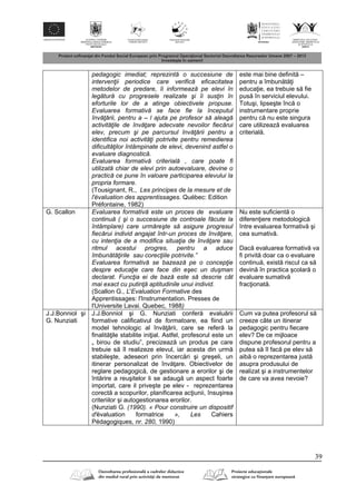 39
pedagogic imediat; reprezintă o succesiune de
intervenţii periodice care verifică eficacitatea
metodelor de predare, îi informează pe elevi în
legătură cu progresele realizate şi îi susţin în
eforturile lor de a atinge obiectivele propuse.
Evaluarea formativă se face fie la începutul
învăţării, pentru a – l ajuta pe profesor să aleagă
activităţile de învăţare adecvate nevoilor fiecărui
elev, precum şi pe parcursul învăţării pentru a
identifica noi activităţi potrivite pentru remedierea
dificultăţilor întâmpinate de elevi, devenind astfel o
evaluare diagnostică.
Evaluarea formativă criterială , care poate fi
utilizată chiar de elevi prin autoevaluare, devine o
practică ce pune în valoare participarea elevului la
propria formare.
(Tousignant, R., Les principes de la mesure et de
l'évaluation des apprentissages. Québec: Edition
Préfontaine, 1982)
este mai bine definit –
pentru a îmbun t i
educa ie, ea trebuie s fie
pus în serviciul elevului.
Totuşi, lipseşte înc o
instrumentare proprie
pentru c nu este singura
care utilizeaz evaluarea
criterial .
G. Scallon Evaluarea formativă este un proces de evaluare
continuă ( şi o succesiune de controale făcute la
întâmplare) care urmăreşte să asigure progresul
fiecărui individ angajat într-un proces de învăţare,
cu intenţia de a modifica situaţia de învăţare sau
ritmul acestui progres, pentru a aduce
îmbunătăţirile sau corecţiile potrivite.”
Evaluarea formativă se bazează pe o concepţie
despre educaţie care face din eşec un duşman
declarat. Funcţia ei de bază este să descrie cât
mai exact cu putinţă aptitudinile unui individ.
(Scallon G., L'Evaluation Formative des
Apprentissages: l'Instrumentation. Presses de
l'Universite Lavai. Quebec, 1988)
Nu este suficient o
diferen iere metodologic
între evaluarea formativ şi
cea sumativ .
Dac evaluarea formativ va
fi privit doar ca o evaluare
continu , exist riscul ca s
devin în practica şcolar o
evaluare sumativ
frac ionat .
J.J.Bonniol şi
G. Nunziati
J.J.Bonniol şi G. Nunziati confer evalu rii
formative calificativul de formatoare, ea fiind un
model tehnologic al înv rii, care se refer la
finalit ile stabilite ini ial. Astfel, profesorul este un
„ birou de studiu”, precizeaz un produs pe care
trebuie s îl realizeze elevul, iar acesta din urm
stabileşte, adeseori prin încerc ri şi greşeli, un
itinerar personalizat de înv are. Obiectivelor de
reglare pedagogic , de gestionare a erorilor şi de
înt rire a reuşitelor li se adaug un aspect foarte
importat, care il priveşte pe elev - reprezentarea
corect a scopurilor, planificarea ac iunii, însuşirea
criteriilor şi autogestionarea erorilor.
(Nunziati G. (1990). « Pour construire un dispositif
d'évaluation formatrice », Les Cahiers
Pédagogiques, nr. 280, 1990)
Cum va putea profesorul s
creeze câte un itinerar
pedagogic pentru fiecare
elev? De ce mijloace
dispune profesorul pentru a
putea s îl fac pe elev s
aib o reprezentarea just
asupra produsului de
realizat şi a instrumentelor
de care va avea nevoie?
 