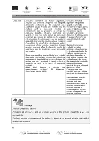 40
Linda Allal Evaluarea formativă are funcţie reglatoare,
integrată sau amânată. Reglarea este integrată
itinerariului pedagogic pe tot parcursul său.
Modificările aduse de către elev metodei sale de
învăţare sunt o consecinţă imediată a
interacţiunilor sale cu profesorul, cu colegii, cu
materialul didactic… Reglarea interactivă se
sprijină, în cele mai multe cazuri, pe demersuri
neformale de evaluare din partea elevilor angajaţi
într-un proces de autoevaluare sau de evaluare
reciprocă,. Instrumentul ciclului evaluare / reglare
îl constituie, în primul rând, structurarea lecţiei:
consemnele oferite elevilor, exigenţele impuse
temelor, resursele aflate la dispoziţie, modul de
organizare sau de funcţionare cerut, acceptabil
sau respins.
Reglarea amânat se face la sfârşitul unei evaluări
sistematice inserate la un moment dat în derularea
unei secvenţe de activităţi de formare. Acţiunea de
reglare este deci amânată în raport cu lecţia /
secvenţa de lecţii şi în raport d momentul
evaluării…
(Linda Allal: Assurer la réussite des
apprentissages scolaires? M. Huberman,
Delachaux – Niestlé, 1988)
Evaluarea formativ
reglatoare integrat se
sprijin pe un model
interactiv al înv rii, pentru
care a înv a înseamn a
interac iona. şi pune
urm toarea problem :
dispunem de atâtea practici
de evaluare formativă pe
câte definiţii ale învăţării
există?
Dac instrumentarea
evalu rii formative
reglatoare integrate const
în structurarea situa iei de
înv are, ea seam n cu
activitatea de predare şi
risc s lase impresia c a
evalua înseamn a forma.
Dac evalu rii şi pred rii le
corespunde aceeaşi
practic , de ce se utilizeaz
doi termeni difer i ?
Evaluarea este prea
invizibil pentru a fi efectiv
practicat de c tre profesori.
Instrumentarea evalu rii
formative reglatoare
amânate este prea
asem n toare cu aceea a
evalu rii sumative sau a
evalu rii criteriale şi
formative pentru a putea
fonda o real practic de
evaluare formativ .
Aplica ie
Analiza i urm toarea situa ie:
Profesorul dă elevului o grilă de evaluare pentru a bifa criteriile îndeplinite şi pe cele
neîndeplinite.
Exprima i punctul dumneavoastr de vedere în leg tur cu aceast situa ie, completând
tabelul care urmeaz :
 