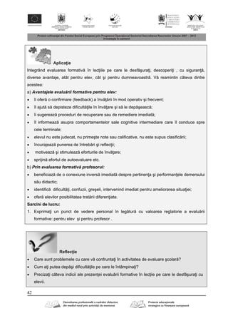 42
Aplica ie
Integrând evaluarea formativ în lec iile pe care le desf şura i, descoperi i , cu siguran ,
diverse avantaje, atât pentru elev, cât şi pentru dumneavoastr . V reamintin câteva dintre
acestea:
a) Avantajele evalu rii formative pentru elev:
 îi ofer o confirmare (feedback) a înv rii în mod operativ şi frecvent;
 îl ajut s depisteze dificult ile în înv are şi s le dep şeasc ;
 îi sugereaz proceduri de recuperare sau de remediere imediat ;
 îl informeaz asupra comportamentelor sale cognitive intermediare care îl conduce spre
cele terminale;
 elevul nu este judecat, nu primeşte note sau calificative, nu este supus clasific rii;
 încurajeaz punerea de întreb ri şi reflec ii;
 motiveaz şi stimuleaz eforturile de înv are;
 sprijin efortul de autoevaluare etc.
b) Prin evaluarea formativ profesorul:
 beneficiaz de o conexiune invers imediat despre pertinen a şi performan ele demersului
s u didactic;
 identific dificult i, confuzii, greşeli, intervenind imediat pentru ameliorarea situa iei;
 ofer elevilor posibilitatea trat rii diferen iate.
Sarcini de lucru:
1. Exprima i un punct de vedere personal în leg tur cu valoarea reglatorie a evalu rii
formative: pentru elev şi pentru profesor .
Reflec ie
 Care sunt problemele cu care v confrunta i în activitatea de evaluare şcolar ?
 Cum a i putea dep şi dificult ile pe care le întâmpina i?
 Preciza i câteva indicii ale prezen ei evalu rii formative în lec iie pe care le desf şura i cu
elevii.
 