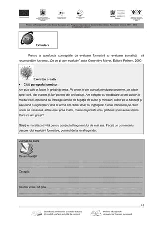 43
Extindere
Pentru a aprofunda conceptele de evaluare formativ şi evaluare sumativ v
recomand m lucrarea „ De ce şi cum evaluăm” autor Geneviève Mayer, Editura Polirom, 2000.
Exerci iu creativ
 Citi i paragraful urm tor:
Am pus câte o floare în grădiniţa mea. Pe unele le-am plantat primăvara devreme, pe altele
spre vară, dar aveam şi flori perene din anii trecuţi. Am aşteptat cu nerăbdare să mă bucur în
miezul verii împreună cu întreaga familie de bogăţia de culori şi mirosuri, stând pe o băncuţă şi
savurând o îngheţată! Până la urmă am rămas doar cu îngheţata! Florile înfloriseră pe rând,
unele se uscaseră, altele erau prea înalte, marea majoritate erau galbene şi nu aveau miros.
Oare ce am greşit?
G si i o moral potrivit pentru con inutul fragmentului de mai sus. Face i un comentariu
despre rolul evalu rii formative, pornind de la parafragul dat.
Jurnal de curs
Ce am înv at
………………………………………………………………………………………………………………
………………………………………………………………………………………………………………
Ce aplic
………………………………………………………………………………………………………………
………………………………………………………………………………………………………………
Ce mai vreau s ştiu………………………………………………………………………………
…………………………………………………………………………………………………….
 