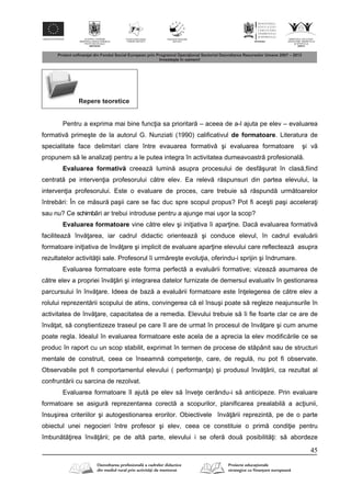 45
Repere teoretice
Pentru a exprima mai bine func ia sa prioritar – aceea de a-l ajuta pe elev – evaluarea
formativ primeşte de la autorul G. Nunziati (1990) calificativul de formatoare. Literatura de
specialitate face delimitari clare între evauarea formativ şi evaluarea formatoare şi v
propunem s le analiza i pentru a le putea integra în activitatea dumeavoastr profesional .
Evaluarea formativ creeaz lumin asupra procesului de desf şurat în clas ,fiind
centrat pe interven ia profesorului c tre elev. Ea relev r spunsuri din partea elevului, la
interven ia profesorului. Este o evaluare de proces, care trebuie s r spund urm toarelor
întreb ri: În ce m sur paşii care se fac duc spre scopul propus? Pot fi aceşti paşi accelera i
sau nu? Ce schimb ri ar trebui introduse pentru a ajunge mai uşor la scop?
Evaluarea formatoare vine c tre elev şi ini iativa îi apar ine. Dac evaluarea formativ
faciliteaz înv area, iar cadrul didactic orienteaz şi conduce elevul, în cadrul evalu rii
formatoare ini iativa de înv are şi implicit de evaluare apar ine elevului care reflecteaz asupra
rezultatelor activit ii sale. Profesorul îi urm reşte evolu ia, oferindu-i sprijin şi îndrumare.
Evaluarea formatoare este forma perfect a evalu rii formative; vizeaz asumarea de
c tre elev a propriei înv ri şi integrarea datelor furnizate de demersul evaluativ în gestionarea
parcursului în înv are. Ideea de baz a evalu rii formatoare este în elegerea de c tre elev a
rolului reprezent rii scopului de atins, convingerea c el însuşi poate s regleze neajunsurile în
activitatea de înv are, capacitatea de a remedia. Elevului trebuie s îi fie foarte clar ce are de
înv at, s conştientizeze traseul pe care îl are de urmat în procesul de înv are şi cum anume
poate regla. Idealul în evaluarea formatoare este acela de a aprecia la elev modific rile ce se
produc în raport cu un scop stabilit, exprimat în termen de procese de st pânit sau de structuri
mentale de construit, ceea ce înseamn competen e, care, de regul , nu pot fi observate.
Observabile pot fi comportamentul elevului ( performan a) şi produsul înv rii, ca rezultat al
confrunt rii cu sarcina de rezolvat.
Evaluarea formatoare îl ajut pe elev s înve e cerându-i s anticipeze. Prin evaluare
formatoare se asigur reprezentarea corect a scopurilor, planificarea prealabil a ac iunii,
însuşirea criteriilor şi autogestionarea erorilor. Obiectivele înv rii reprezint , pe de o parte
obiectul unei negocieri între profesor şi elev, ceea ce constituie o prim condi ie pentru
îmbun t irea înv rii; pe de alt parte, elevului i se ofer dou posibilit i: s abordeze
 