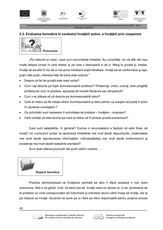 48
2.3. Evaluarea formativ în contextul înv rii active, a înv rii prin cooperare
Provocare
„Pe m sur ce cresc, copiii pun nenum rate întreb ri. Au curiozit i, vor s afle cât mau
multe despre lumea în care tr iesc şi pe care o descoper zi de zi. Merg la şcoal şi, treptat,
înva s asculte în loc de a mai pune întrebare dup întrebare, înva s se conformeze şi aşa,
pu in câte pu in, interesul fa de lume este sufocat.”
 Despre ce fel de şcoal este oare vorba?
 Cum i-a i descrie pe foştii dumneavoastr profesori? Prietenoşi, critici, corec i, bine preg ti i
profesional, buni în predare, apropia i de nevoile fiec ruia sau dimpotriv ?
 Cum v-ar pl cea s v descrie pe dumneavoastr elevii?
 Care ar trebui s fie rela ia dintre dumneavoastr şi elevi pentru ca aceştia s poat fi activi
în c utarea cunoaşterii ?
 Ce schimb ri sunt necesare în activitatea de predare – înv are – evaluare?
 Care crede i c este drumul pe care ar trebui s îl urmeze şcoala prezentului?
Care sunt aştept rile, în general? Cumva o recunoaştere a faptului c este firesc s
înve i? Un curriculum şcolar ce apreciaz întreb rile mai mult decât r spunsurile, creativitatea
mai mult decât reproducerea informa iilor, individualitatea mai mult decât conformismul şi
excelen a mai mult decât realiz rile standard?
Sunt doar câteva provoc ri ale şcolii zilelor noastre…
Repere teoretice
Practica demonstreaz c înv area centrat pe elev îi ofer acestuia o mai mare
autonomie, fără a ne gândi, însă, c elevii pot s înve e ceea ce doresc ei, ci s primeasc de
la profesor un nivel corespunz tor de îndrumare şi orientare atunci când încep s înve e, dar şi
pe m sur ce înva Accentul se pune pe a-i face pe elevi responsabili pentru propriul proces
 