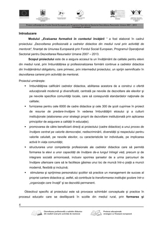 4
Introducere
Modulul „Evaluarea formativ în contextul înv ţ rii “ a fost elaborat în cadrul
proiectului „Dezvoltarea profesională a cadrelor didactice din mediul rural prin activități de
mentorat“, finanțat de Uniunea European prin Fondul Social European, Programul Opera ional
Sectorial pentru Dezvoltarea Resurselor Umane 2007 – 2013.
Scopul proiectului este de a asigura accesul la un înv ț mânt de calitate pentru elevii
din mediul rural, prin îmbun t țirea și profesionalizarea form rii continue a cadrelor didactice
din înv ț mântul obligatoriu, care primesc, prin intermediul proiectului, un sprijin semnificativ în
dezvoltarea carierei prin activit ți de mentorat.
Proiectul urm rește:
 îmbun t irea calific rii cadrelor didactice, abilitarea acestora de a construi o ofertă
educaţională modernă şi diversificată, centrat pe nevoile de dezvoltare ale elevilor şi
pe nevoile specifice comunit ii locale, care s corespund standardelor na ionale de
calitate;
 furnizarea pentru cele 6000 de cadre didactice şi cele 300 de şcoli cuprinse în proiect
de resurse de predare-învăţare în vederea îmbun t irii etosului şi a culturii
institu ionale (elaborarea unor strategii proprii de dezvoltare instituțional prin aplicarea
principiilor de asigurare a calit ții în educație);
 promovarea de c tre beneficiarii direc i ai proiectului (cadre didactice) a unui proces de
învăţare centrat pe valorile democrației, nediscrimin rii, diversit ții și respectului pentru
valorile celuilalt, pe nevoile elevilor, cu caracteristicile lor individuale, pe implicarea
activ în viața comunit ții;
 structurarea unor competențe profesionale ale cadrelor didactice care s permit
formarea la elevi a unor capacități de învățare de-a lungul întregii vieți, precum și de
integrare social armonioas , inclusiv sporirea șanselor de a urma parcursuri de
înv țare ulterioare care s le faciliteze g sirea unui loc de munc într-o piaț a muncii
modern , flexibil și incluziv ;
 stimularea şi sprijinirea personalului şcolilor s practice un management de succes al
propriei cariere didactice şi, astfel, s contribuie la transformarea instituţiei şcolare într-o
„organizaţie care învaţă” şi se dezvolt permanent.
Obiectivul specific al proiectului este s provoace schimb ri conceptuale și practice în
procesul educativ care se desf șoar în scolile din mediul rural, prin formarea și
 