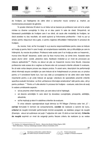 49
de înv are, pe în elegerea de c tre elevi a sensurilor noului con inut şi, implicit, pe
monitorizarea proceselor de gândire.
În şcoala mileniului III elevii nu ar trebui s se bazeze pe profesorul care s le le umple
mintea cu diverse cunoştin e în timp ce ei stau pasivi în sala de clas . Dimpotriv , s
foloseasc posibilit ile de înv are care li se ofer , s caute alte modalit i de înv are, iar
dac acestea nu dau rezultate, s cear ajutorul şi îndrumarea profesorilor - îns nu pur şi
simplu pentru r spunsuri de-a gata, ci pentru reglarea dificult ilor întâmpinate în procesul de
înv are.
Au nevoie, îns , s fie încuraja i în a-şi asuma responsabilitatea pentru ceea ce trebuie
s înve e şi pentru felul în care înva , s conştientizeze realiz rile, dar şi dificult ile pe care le
întâmpin . Au nevoie de profesor. Profesorul este acela care îl va înv a pe elev ce înseamn „
munca bine f cut ” deoarece, acela care îşi face munca bine, se simte bine. Aceast stare
apare atunci când exist „obiective clare, feedback imdediat şi un nivel de provocare pe
m sura aptitudinilor”10
. Pentru ca elevul s ştie ce înseamn munca bine făcută, misiunea
profesorului este aceea de a veghea ca fiecare elev s cunoasc criteriile utilizate în evaluare,
fie c este vorba despre proces sau despre produs. În acest sens, descriptorii de performan
ofer informa ii asupra condi iilor pe care trebuie s le îndeplineasc un proces sau un produs
pentru a fi considerat foarte bun, bun sau slab şi cunoaşterea lor de c tre elevi este foarte
important pentru a şti unde trebuie s ajung . Literatura de specialitate prezint criteriile
specifice evalu rii formative ca fiind „arhitectura informa iei ameliorative" atât pentru elev, cât şi
pentru profesor. 11
Pentru a fi utile elevilor în procesul de înv are – evaluare, este bine s ave i
în vedere urm toarele aspecte :
 s se prezinte criterii foarte clare, pe care elevul s le în eleag ;
 s descrie activit ile în care elevii îşi dovedesc cunoştin ele, priceperile, abilit ile,
atitudinile;
 s fie implica i şi elevii în stabilirea criteriilor de evaluare.
În orice obiectiv opera ionalizat dup tehnica lui R.F.Mager (Tehnica celor trei „C” :
cerin formulat în termeni de comportamente, condi ii de realizare a sarcinii de lucru,
criteriul de reuşit minimal / performan minim acceptat ), se stabilesc praguri de reuşit
(Exemplu: elevul să sublinieze cel puţin 7 adjective din cele 10 dintr-un text dat etc). Criteriile
de reuşit exprim un nivel de exigen pentru fiecare criteriu de realizare (a se vedea
10
H. Gardner, M. Csiksyentmihalyi şi W. Damon, „ Munca bine f cut , Editura Sigma, 2005
11
Marin Manolescu, Teoria şi metodologia evalu rii, Editura Universitar , 2010
 