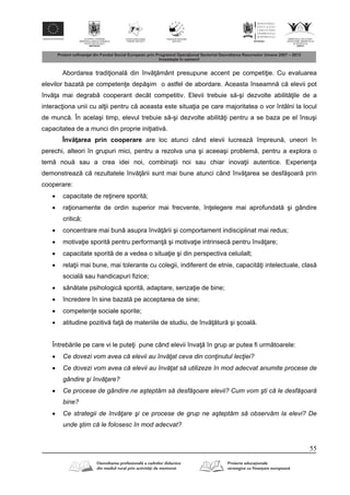 55
Abordarea tradi ional din înv mânt presupune accent pe competi ie. Cu evaluarea
elevilor bazat pe competen e dep şim o astfel de abordare. Aceasta înseamn c elevii pot
înv a mai degrab cooperant decât competitiv. Elevii trebuie s -şi dezvolte abilit ile de a
interac iona unii cu al ii pentru c aceasta este situa ia pe care majoritatea o vor întâlni la locul
de munc . În acelaşi timp, elevul trebuie s -şi dezvolte abilit i pentru a se baza pe el însuşi
capacitatea de a munci din proprie ini iativ .
Înv area prin cooperare are loc atunci când elevii lucreaz împreun , uneori în
perechi, alteori în grupuri mici, pentru a rezolva una şi aceeaşi problem , pentru a explora o
tem nou sau a crea idei noi, combina ii noi sau chiar inova ii autentice. Experien a
demonstreaz c rezultatele înv rii sunt mai bune atunci când înv area se desf şoar prin
cooperare:
 capacitate de re inere sporit ;
 ra ionamente de ordin superior mai frecvente, în elegere mai aprofundat şi gândire
critic ;
 concentrare mai bun asupra înv rii şi comportament indisciplinat mai redus;
 motiva ie sporit pentru performan şi motiva ie intrinsec pentru înv are;
 capacitate sporit de a vedea o situa ie şi din perspectiva celuilalt;
 rela ii mai bune, mai tolerante cu colegii, indiferent de etnie, capacit i intelectuale, clas
social sau handicapuri fizice;
 s n tate psihologic sporit , adaptare, senza ie de bine;
 încredere în sine bazat pe acceptarea de sine;
 competen e sociale sporite;
 atitudine pozitiv fa de materiile de studiu, de înv tur şi şcoal .
Întreb rile pe care vi le pute i pune când elevii înva în grup ar putea fi urm toarele:
 Ce dovezi vom avea că elevii au învăţat ceva din conţinutul lecţiei?
 Ce dovezi vom avea că elevii au învăţat să utilizeze în mod adecvat anumite procese de
gândire şi învăţare?
 Ce procese de gândire ne aşteptăm să desfăşoare elevii? Cum vom şti că le desfăşoară
bine?
 Ce strategii de învăţare şi ce procese de grup ne aşteptăm să observăm la elevi? De
unde ştim că le folosesc în mod adecvat?
 
