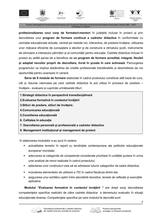 5
profesionalizarea unui corp de formatori-mentori în județele incluse în proiect și prin
dezvoltarea unui program de formare continu a cadrelor didactice în conformitate cu
cerințele educaționale actuale, centrat pe metode noi, interactive, de predare-înv țare, utilizarea
unor mijloace eficiente de cunoaștere a elevilor și de construire a climatului școlii, instrumente
de stimulare a interesului p rinților și al comunit ții pentru educație. Cadrele didactice incluse în
proiect au astfel șansa de a beneficia de un program de formare acreditat, integrat, flexibil
și adaptat nevoilor proprii de dezvoltare, livrat în școala în care activeaz . Parcurgerea
programului va implica dobândirea de credite profesionale transferabile și deschiderea de noi
oportunit ți pentru avansare în carier .
Seria de 8 module de formare elaborate în cadrul proiectului constituie atât baz de curs,
cât și resurse valoroase pe care cadrele didactice le pot utiliza în procesul de predare –
înv țare - evaluare și cuprinde urm toarele titluri:
1.Strategii didactice în perspectiv transdisciplinar
2.Evaluarea formativ în contextul înv ț rii
3.Stiluri de predare, stiluri de înv țare;
4.Comunicarea educațional
5.Consilierea educațional
6. Calitatea în educație
7. Dezvoltarea personal și profesional a cadrelor didactice
8. Management instituțional și management de proiect
În elaborarea modulelor s-au avut în vedere:
 actualitatea temelor în raport cu tendințele contemporane ale politicilor educaționale
europene/ mondiale;
 adecvarea la categoriile de competențe considerate prioritare în unit țile școlare în urma
unei analizei de nevoi realizate în cadrul proiectului;
 selectarea unor conținuturi care s se adreseze tuturor categoriilor de cadre didactice;
 includerea elementelor de utilizare a TIC în cadrul fiec ruia dintre ele;
 asigurarea unui echilibru optim între abordările teoretice, temele de reflecție și exercițiile
aplicative
Modulul “Evaluarea formativ în contextul înv ţ rii “ are drept scop dezvoltarea
competen elor specifice realiz rii de c tre cadrele didactice a demersului evaluativ în situa ii
educa ionale diverse. Competenţele specifice pe care modulul le dezvolt sunt:
 