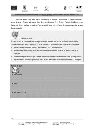 60
De asemenea, ve i g si solu ii interesante în Ghidul „ Evaluarea în sprijinul învăţării”,
autori Ariana - Stanca V c re u, Kary Ruoho şi Mariana Pop, Editura Didactic şi Pedagogic
Bucureşti 2007, realizat în cadrul Programului Phare 2004 „Acces la educa ie pentru grupuri
dezavantajate”
Exerci iu creativ
Scrie i un articol în care s prezenta i modalit i de realizare a unei evalu ri de calitate în
contextul înv rii prin cooperare. În redactarea artocolului ve i avea în vedere urm toarele:
 prezentarea posibilit ii utiliz rii autoevalu rii şi a interevalu rii;
 eviden ierea obiectivit ii evalu rii prin implicarea cadrului didactic, a elevului însuşi, a
colegilor;
 sublinierea oportunit ilor pe care le ofer evaluarea rezultatelor individuale şi ale grupului;
 argumentarea oportunit ii elevilor de a înv a din şi prin evaluarea proprie sau a colegilor.
Jurnal de curs
Ce am înv at
………………………………………………………………………………………………………………
………………………………………………………………………………………………………………
Ce aplic
………………………………………………………………………………………………………………
………………………………………………………………………………………………………………
Ce mai vreau s ştiu………………………………………………………………………………
…………………………………………………………………………………………………..…
 